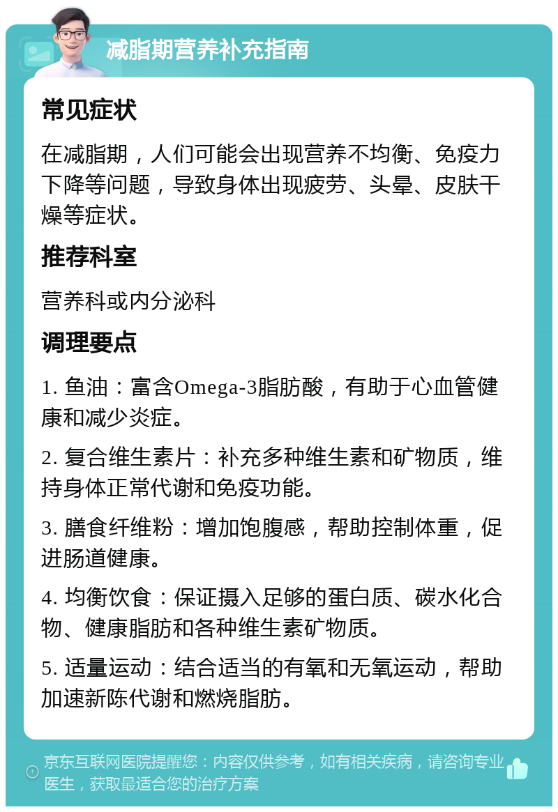 减脂期营养补充指南 常见症状 在减脂期，人们可能会出现营养不均衡、免疫力下降等问题，导致身体出现疲劳、头晕、皮肤干燥等症状。 推荐科室 营养科或内分泌科 调理要点 1. 鱼油：富含Omega-3脂肪酸，有助于心血管健康和减少炎症。 2. 复合维生素片：补充多种维生素和矿物质，维持身体正常代谢和免疫功能。 3. 膳食纤维粉：增加饱腹感，帮助控制体重，促进肠道健康。 4. 均衡饮食：保证摄入足够的蛋白质、碳水化合物、健康脂肪和各种维生素矿物质。 5. 适量运动：结合适当的有氧和无氧运动，帮助加速新陈代谢和燃烧脂肪。