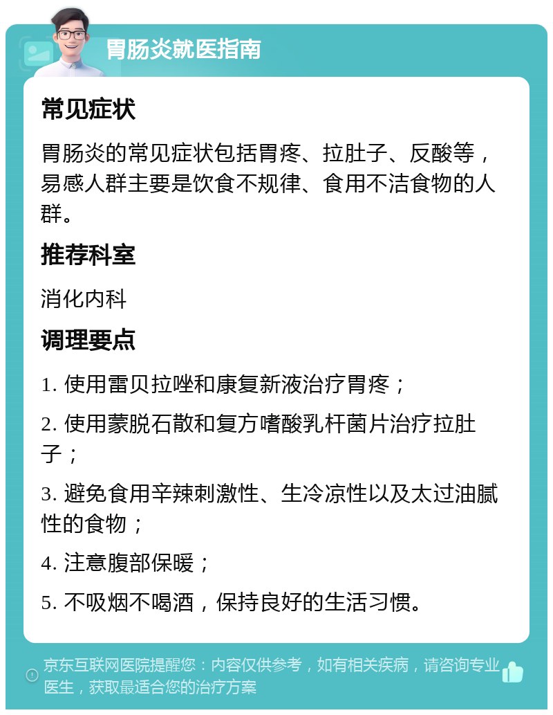 胃肠炎就医指南 常见症状 胃肠炎的常见症状包括胃疼、拉肚子、反酸等，易感人群主要是饮食不规律、食用不洁食物的人群。 推荐科室 消化内科 调理要点 1. 使用雷贝拉唑和康复新液治疗胃疼； 2. 使用蒙脱石散和复方嗜酸乳杆菌片治疗拉肚子； 3. 避免食用辛辣刺激性、生冷凉性以及太过油腻性的食物； 4. 注意腹部保暖； 5. 不吸烟不喝酒，保持良好的生活习惯。