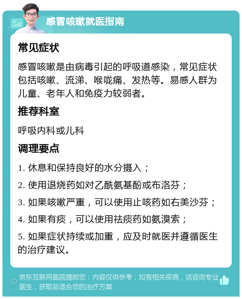 感冒咳嗽就医指南 常见症状 感冒咳嗽是由病毒引起的呼吸道感染，常见症状包括咳嗽、流涕、喉咙痛、发热等。易感人群为儿童、老年人和免疫力较弱者。 推荐科室 呼吸内科或儿科 调理要点 1. 休息和保持良好的水分摄入； 2. 使用退烧药如对乙酰氨基酚或布洛芬； 3. 如果咳嗽严重，可以使用止咳药如右美沙芬； 4. 如果有痰，可以使用祛痰药如氨溴索； 5. 如果症状持续或加重，应及时就医并遵循医生的治疗建议。