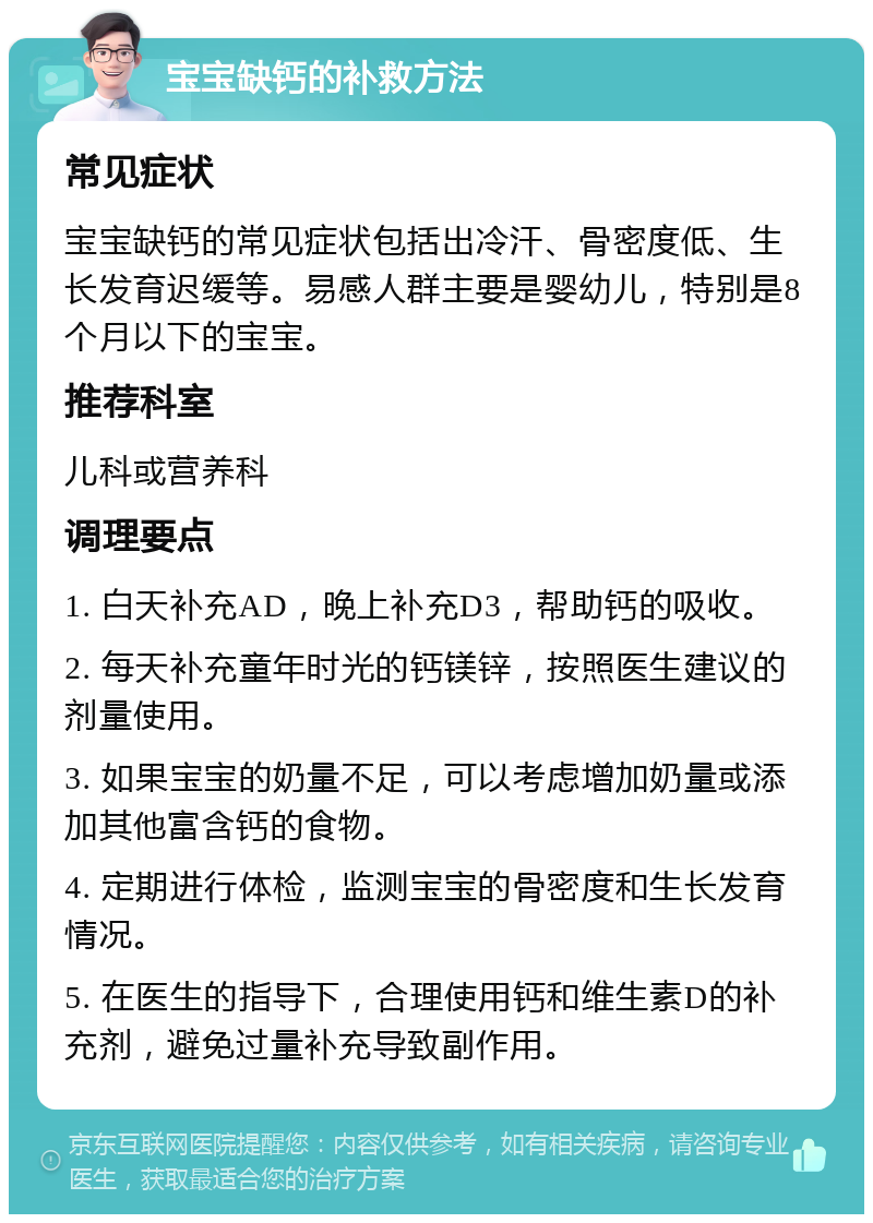 宝宝缺钙的补救方法 常见症状 宝宝缺钙的常见症状包括出冷汗、骨密度低、生长发育迟缓等。易感人群主要是婴幼儿，特别是8个月以下的宝宝。 推荐科室 儿科或营养科 调理要点 1. 白天补充AD，晚上补充D3，帮助钙的吸收。 2. 每天补充童年时光的钙镁锌，按照医生建议的剂量使用。 3. 如果宝宝的奶量不足，可以考虑增加奶量或添加其他富含钙的食物。 4. 定期进行体检，监测宝宝的骨密度和生长发育情况。 5. 在医生的指导下，合理使用钙和维生素D的补充剂，避免过量补充导致副作用。