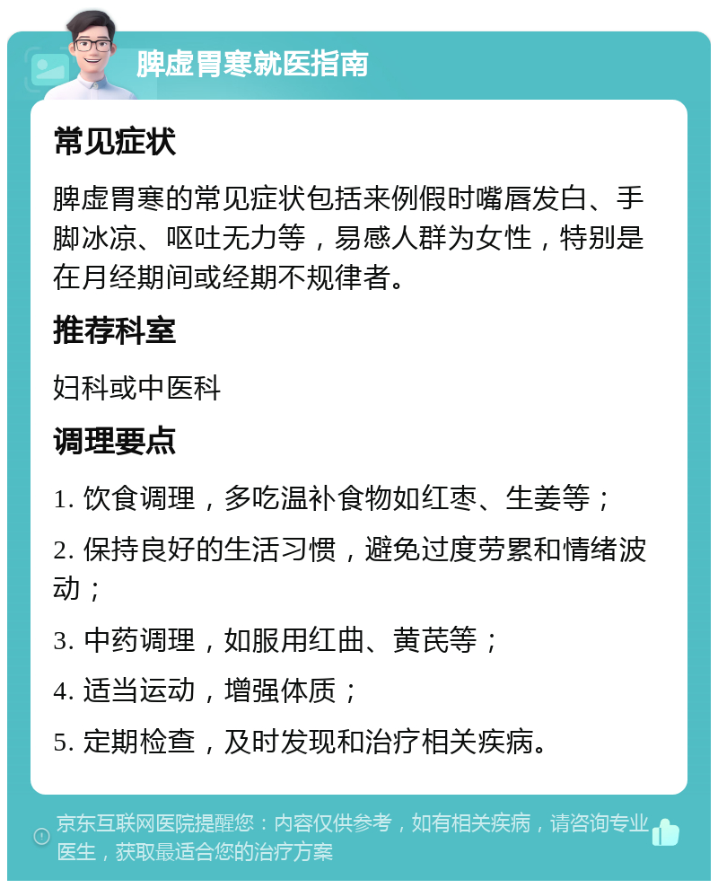 脾虚胃寒就医指南 常见症状 脾虚胃寒的常见症状包括来例假时嘴唇发白、手脚冰凉、呕吐无力等，易感人群为女性，特别是在月经期间或经期不规律者。 推荐科室 妇科或中医科 调理要点 1. 饮食调理，多吃温补食物如红枣、生姜等； 2. 保持良好的生活习惯，避免过度劳累和情绪波动； 3. 中药调理，如服用红曲、黄芪等； 4. 适当运动，增强体质； 5. 定期检查，及时发现和治疗相关疾病。