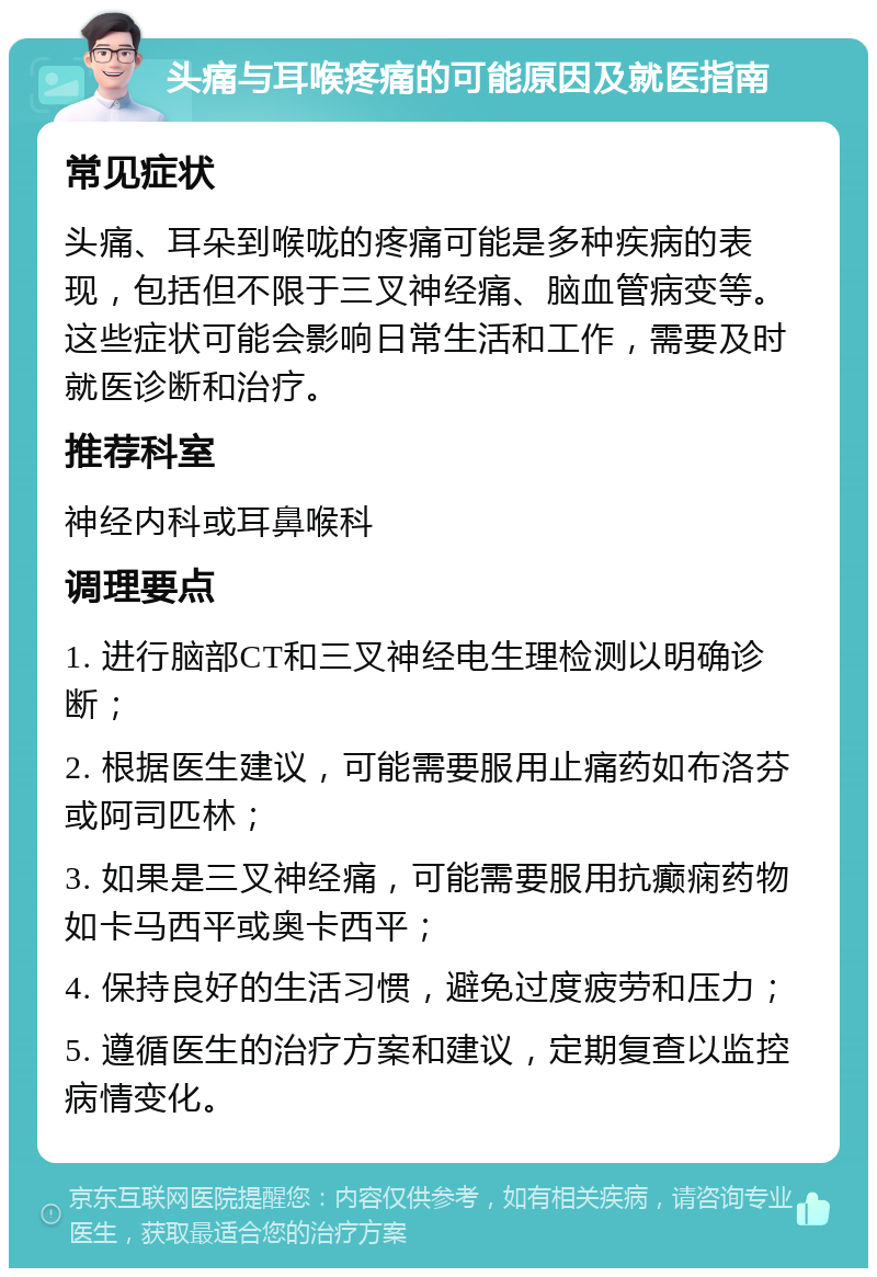 头痛与耳喉疼痛的可能原因及就医指南 常见症状 头痛、耳朵到喉咙的疼痛可能是多种疾病的表现，包括但不限于三叉神经痛、脑血管病变等。这些症状可能会影响日常生活和工作，需要及时就医诊断和治疗。 推荐科室 神经内科或耳鼻喉科 调理要点 1. 进行脑部CT和三叉神经电生理检测以明确诊断； 2. 根据医生建议，可能需要服用止痛药如布洛芬或阿司匹林； 3. 如果是三叉神经痛，可能需要服用抗癫痫药物如卡马西平或奥卡西平； 4. 保持良好的生活习惯，避免过度疲劳和压力； 5. 遵循医生的治疗方案和建议，定期复查以监控病情变化。