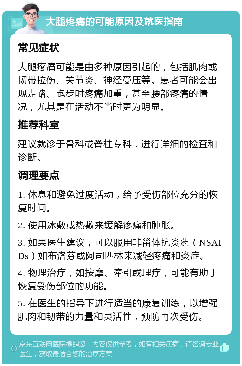 大腿疼痛的可能原因及就医指南 常见症状 大腿疼痛可能是由多种原因引起的，包括肌肉或韧带拉伤、关节炎、神经受压等。患者可能会出现走路、跑步时疼痛加重，甚至腰部疼痛的情况，尤其是在活动不当时更为明显。 推荐科室 建议就诊于骨科或脊柱专科，进行详细的检查和诊断。 调理要点 1. 休息和避免过度活动，给予受伤部位充分的恢复时间。 2. 使用冰敷或热敷来缓解疼痛和肿胀。 3. 如果医生建议，可以服用非甾体抗炎药（NSAIDs）如布洛芬或阿司匹林来减轻疼痛和炎症。 4. 物理治疗，如按摩、牵引或理疗，可能有助于恢复受伤部位的功能。 5. 在医生的指导下进行适当的康复训练，以增强肌肉和韧带的力量和灵活性，预防再次受伤。