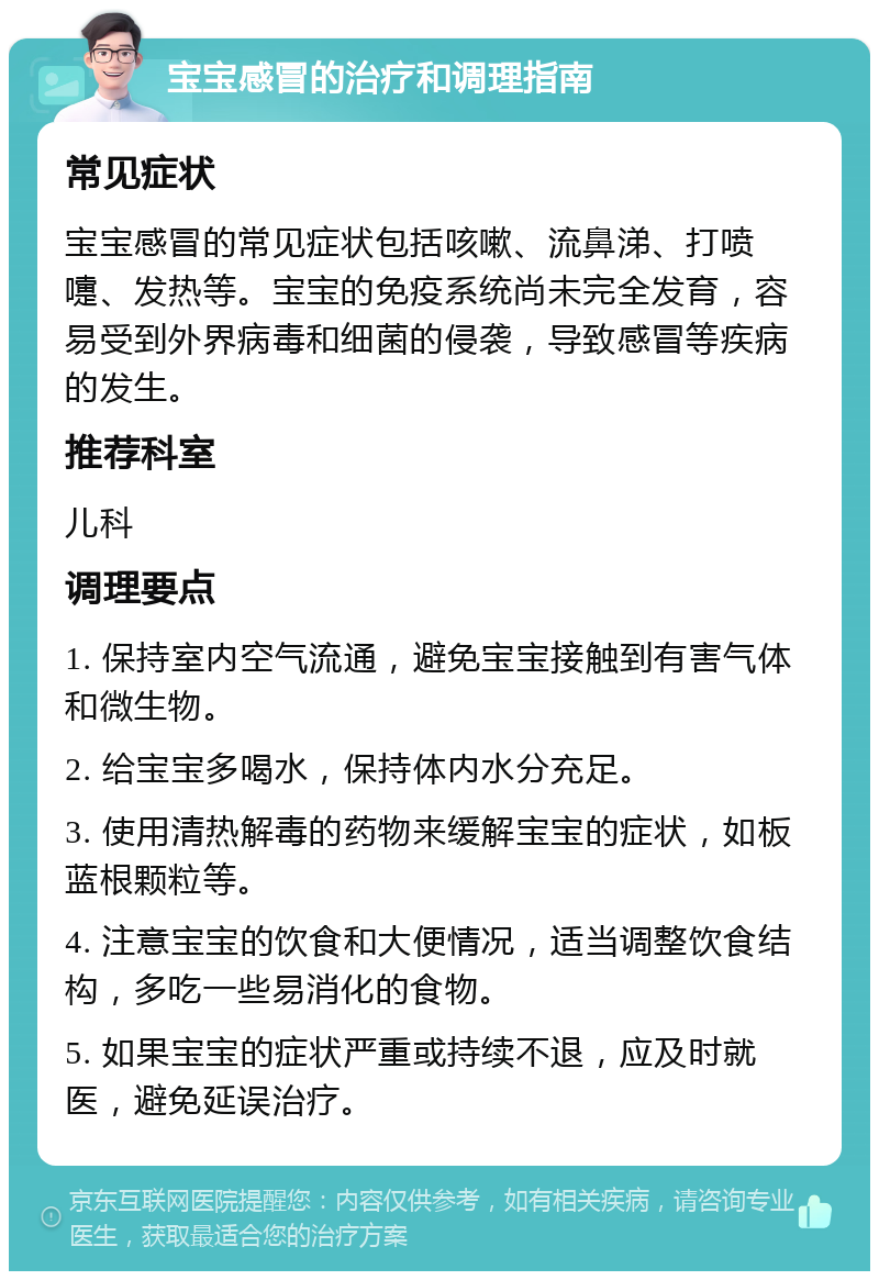 宝宝感冒的治疗和调理指南 常见症状 宝宝感冒的常见症状包括咳嗽、流鼻涕、打喷嚏、发热等。宝宝的免疫系统尚未完全发育，容易受到外界病毒和细菌的侵袭，导致感冒等疾病的发生。 推荐科室 儿科 调理要点 1. 保持室内空气流通，避免宝宝接触到有害气体和微生物。 2. 给宝宝多喝水，保持体内水分充足。 3. 使用清热解毒的药物来缓解宝宝的症状，如板蓝根颗粒等。 4. 注意宝宝的饮食和大便情况，适当调整饮食结构，多吃一些易消化的食物。 5. 如果宝宝的症状严重或持续不退，应及时就医，避免延误治疗。