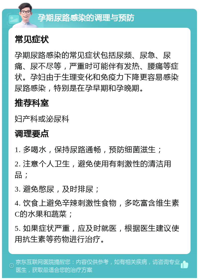 孕期尿路感染的调理与预防 常见症状 孕期尿路感染的常见症状包括尿频、尿急、尿痛、尿不尽等，严重时可能伴有发热、腰痛等症状。孕妇由于生理变化和免疫力下降更容易感染尿路感染，特别是在孕早期和孕晚期。 推荐科室 妇产科或泌尿科 调理要点 1. 多喝水，保持尿路通畅，预防细菌滋生； 2. 注意个人卫生，避免使用有刺激性的清洁用品； 3. 避免憋尿，及时排尿； 4. 饮食上避免辛辣刺激性食物，多吃富含维生素C的水果和蔬菜； 5. 如果症状严重，应及时就医，根据医生建议使用抗生素等药物进行治疗。