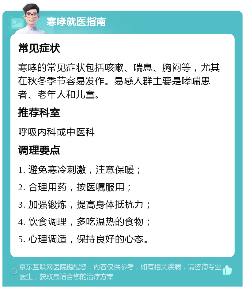 寒哮就医指南 常见症状 寒哮的常见症状包括咳嗽、喘息、胸闷等，尤其在秋冬季节容易发作。易感人群主要是哮喘患者、老年人和儿童。 推荐科室 呼吸内科或中医科 调理要点 1. 避免寒冷刺激，注意保暖； 2. 合理用药，按医嘱服用； 3. 加强锻炼，提高身体抵抗力； 4. 饮食调理，多吃温热的食物； 5. 心理调适，保持良好的心态。