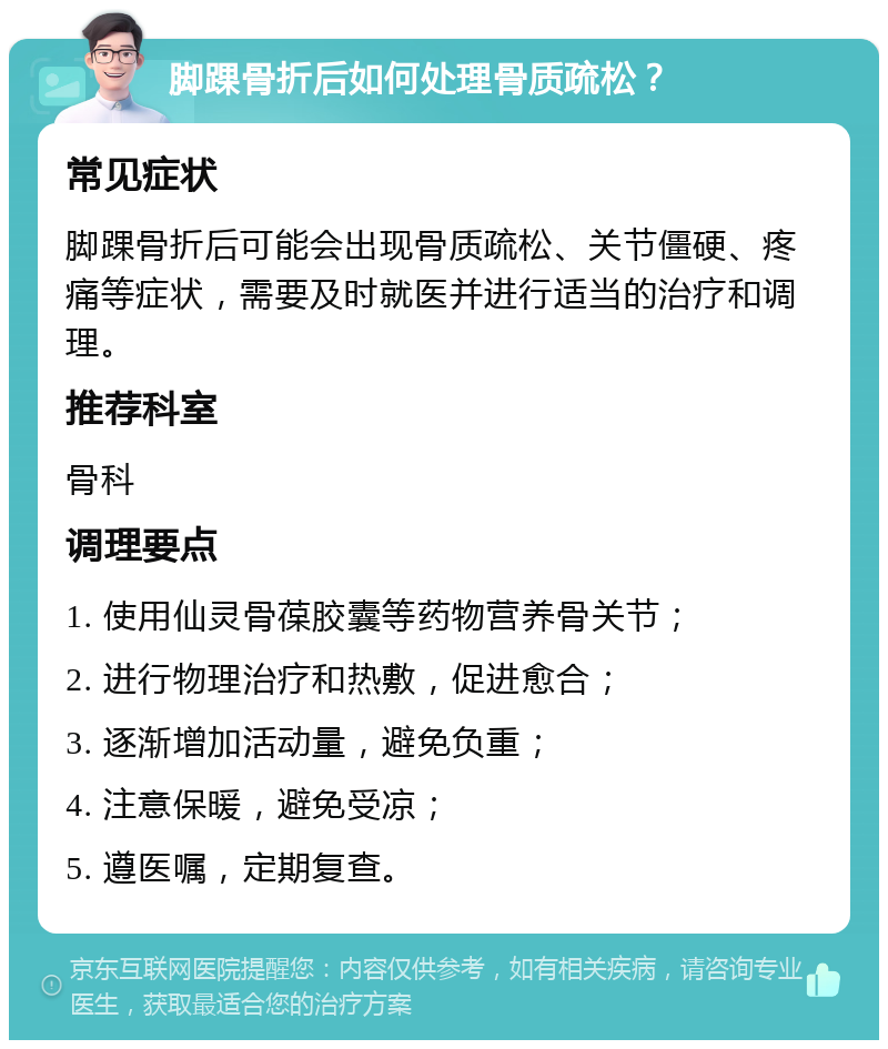 脚踝骨折后如何处理骨质疏松？ 常见症状 脚踝骨折后可能会出现骨质疏松、关节僵硬、疼痛等症状，需要及时就医并进行适当的治疗和调理。 推荐科室 骨科 调理要点 1. 使用仙灵骨葆胶囊等药物营养骨关节； 2. 进行物理治疗和热敷，促进愈合； 3. 逐渐增加活动量，避免负重； 4. 注意保暖，避免受凉； 5. 遵医嘱，定期复查。