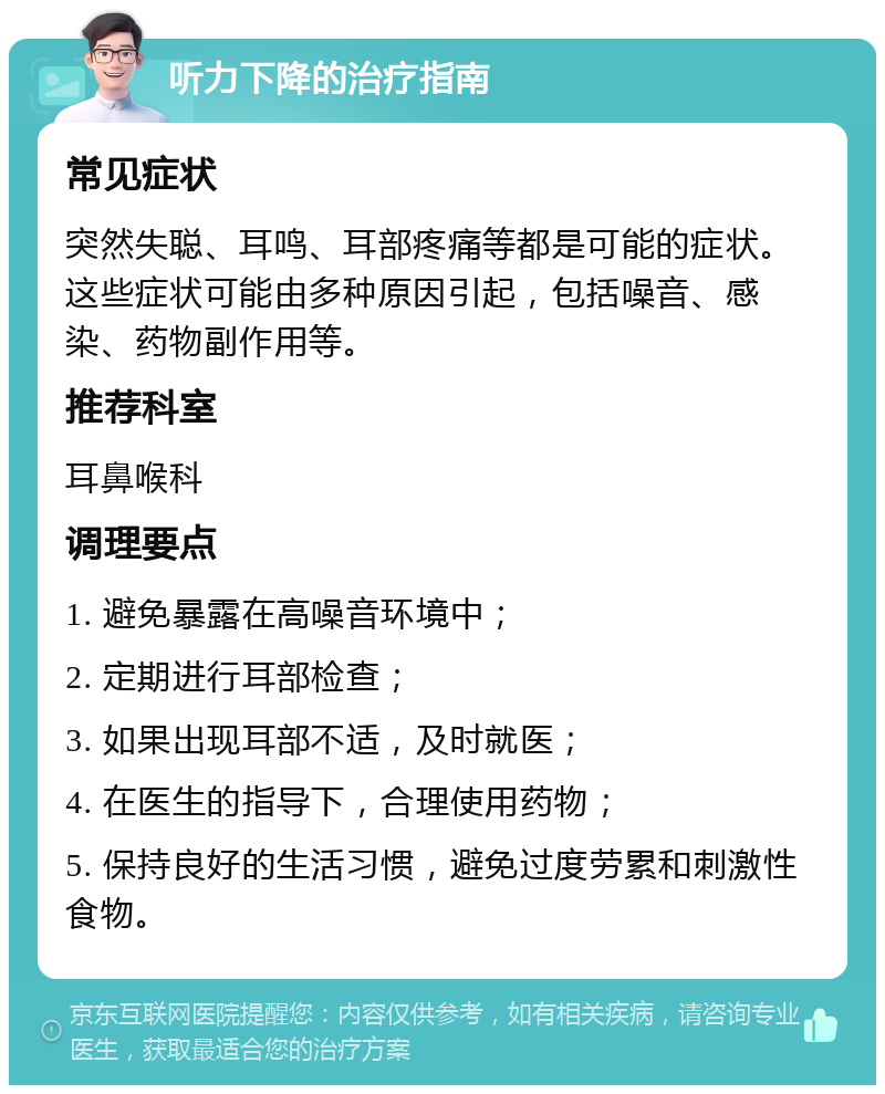 听力下降的治疗指南 常见症状 突然失聪、耳鸣、耳部疼痛等都是可能的症状。这些症状可能由多种原因引起，包括噪音、感染、药物副作用等。 推荐科室 耳鼻喉科 调理要点 1. 避免暴露在高噪音环境中； 2. 定期进行耳部检查； 3. 如果出现耳部不适，及时就医； 4. 在医生的指导下，合理使用药物； 5. 保持良好的生活习惯，避免过度劳累和刺激性食物。