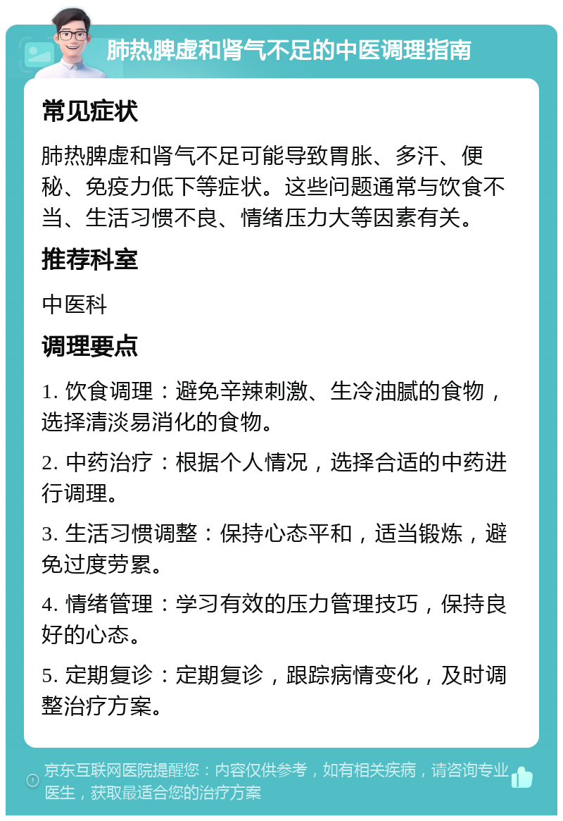 肺热脾虚和肾气不足的中医调理指南 常见症状 肺热脾虚和肾气不足可能导致胃胀、多汗、便秘、免疫力低下等症状。这些问题通常与饮食不当、生活习惯不良、情绪压力大等因素有关。 推荐科室 中医科 调理要点 1. 饮食调理：避免辛辣刺激、生冷油腻的食物，选择清淡易消化的食物。 2. 中药治疗：根据个人情况，选择合适的中药进行调理。 3. 生活习惯调整：保持心态平和，适当锻炼，避免过度劳累。 4. 情绪管理：学习有效的压力管理技巧，保持良好的心态。 5. 定期复诊：定期复诊，跟踪病情变化，及时调整治疗方案。