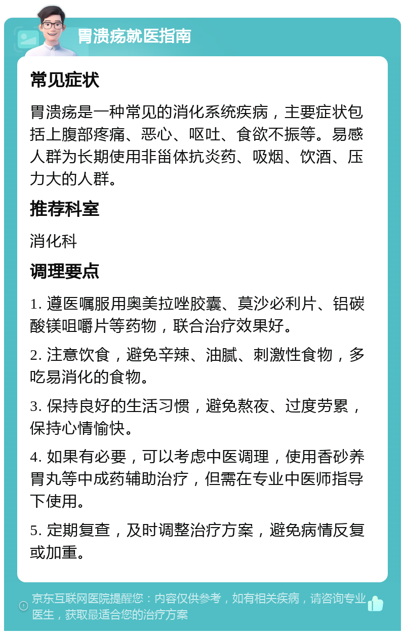 胃溃疡就医指南 常见症状 胃溃疡是一种常见的消化系统疾病，主要症状包括上腹部疼痛、恶心、呕吐、食欲不振等。易感人群为长期使用非甾体抗炎药、吸烟、饮酒、压力大的人群。 推荐科室 消化科 调理要点 1. 遵医嘱服用奥美拉唑胶囊、莫沙必利片、铝碳酸镁咀嚼片等药物，联合治疗效果好。 2. 注意饮食，避免辛辣、油腻、刺激性食物，多吃易消化的食物。 3. 保持良好的生活习惯，避免熬夜、过度劳累，保持心情愉快。 4. 如果有必要，可以考虑中医调理，使用香砂养胃丸等中成药辅助治疗，但需在专业中医师指导下使用。 5. 定期复查，及时调整治疗方案，避免病情反复或加重。