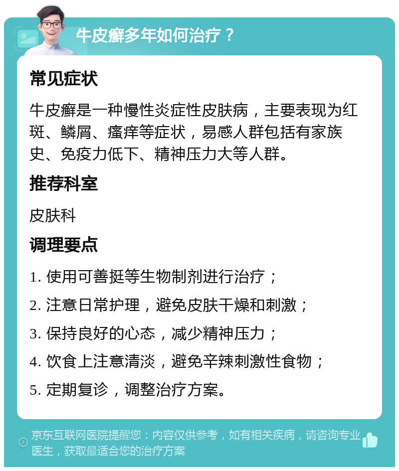 牛皮癣多年如何治疗？ 常见症状 牛皮癣是一种慢性炎症性皮肤病，主要表现为红斑、鳞屑、瘙痒等症状，易感人群包括有家族史、免疫力低下、精神压力大等人群。 推荐科室 皮肤科 调理要点 1. 使用可善挺等生物制剂进行治疗； 2. 注意日常护理，避免皮肤干燥和刺激； 3. 保持良好的心态，减少精神压力； 4. 饮食上注意清淡，避免辛辣刺激性食物； 5. 定期复诊，调整治疗方案。