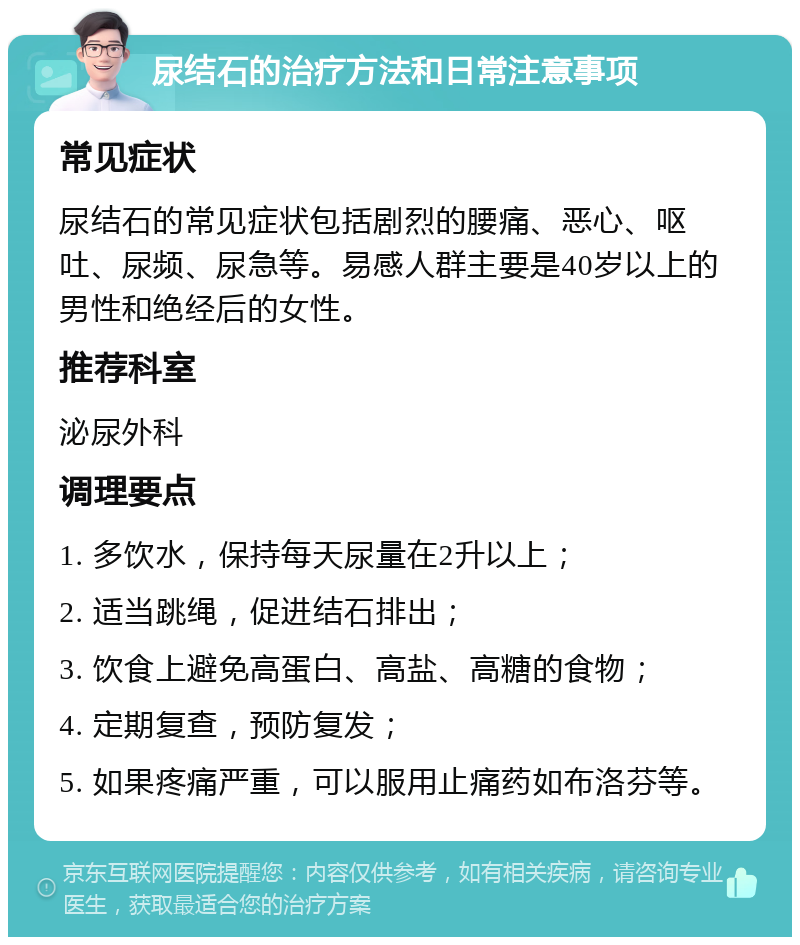 尿结石的治疗方法和日常注意事项 常见症状 尿结石的常见症状包括剧烈的腰痛、恶心、呕吐、尿频、尿急等。易感人群主要是40岁以上的男性和绝经后的女性。 推荐科室 泌尿外科 调理要点 1. 多饮水，保持每天尿量在2升以上； 2. 适当跳绳，促进结石排出； 3. 饮食上避免高蛋白、高盐、高糖的食物； 4. 定期复查，预防复发； 5. 如果疼痛严重，可以服用止痛药如布洛芬等。