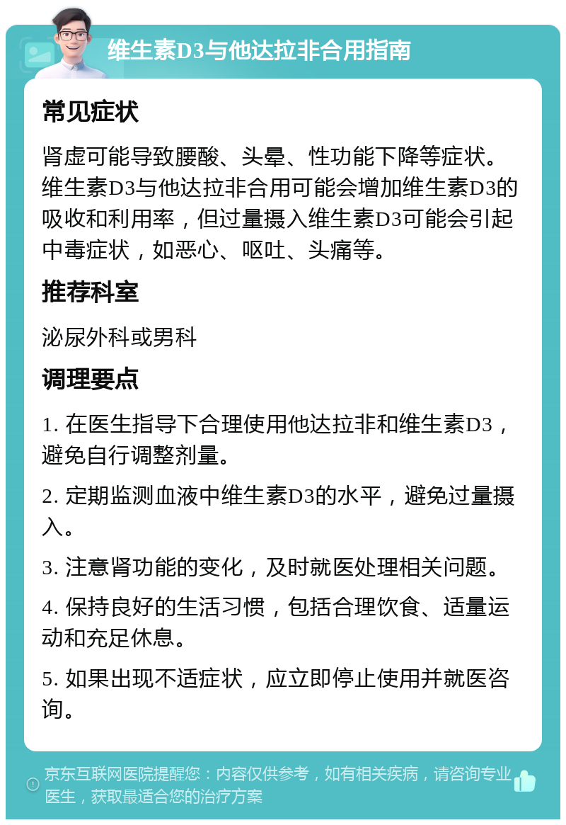 维生素D3与他达拉非合用指南 常见症状 肾虚可能导致腰酸、头晕、性功能下降等症状。维生素D3与他达拉非合用可能会增加维生素D3的吸收和利用率，但过量摄入维生素D3可能会引起中毒症状，如恶心、呕吐、头痛等。 推荐科室 泌尿外科或男科 调理要点 1. 在医生指导下合理使用他达拉非和维生素D3，避免自行调整剂量。 2. 定期监测血液中维生素D3的水平，避免过量摄入。 3. 注意肾功能的变化，及时就医处理相关问题。 4. 保持良好的生活习惯，包括合理饮食、适量运动和充足休息。 5. 如果出现不适症状，应立即停止使用并就医咨询。