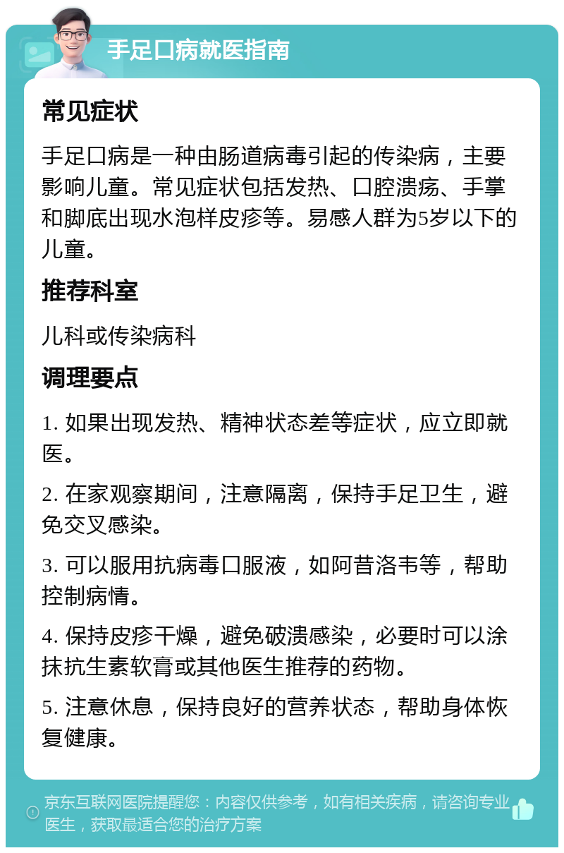 手足口病就医指南 常见症状 手足口病是一种由肠道病毒引起的传染病，主要影响儿童。常见症状包括发热、口腔溃疡、手掌和脚底出现水泡样皮疹等。易感人群为5岁以下的儿童。 推荐科室 儿科或传染病科 调理要点 1. 如果出现发热、精神状态差等症状，应立即就医。 2. 在家观察期间，注意隔离，保持手足卫生，避免交叉感染。 3. 可以服用抗病毒口服液，如阿昔洛韦等，帮助控制病情。 4. 保持皮疹干燥，避免破溃感染，必要时可以涂抹抗生素软膏或其他医生推荐的药物。 5. 注意休息，保持良好的营养状态，帮助身体恢复健康。