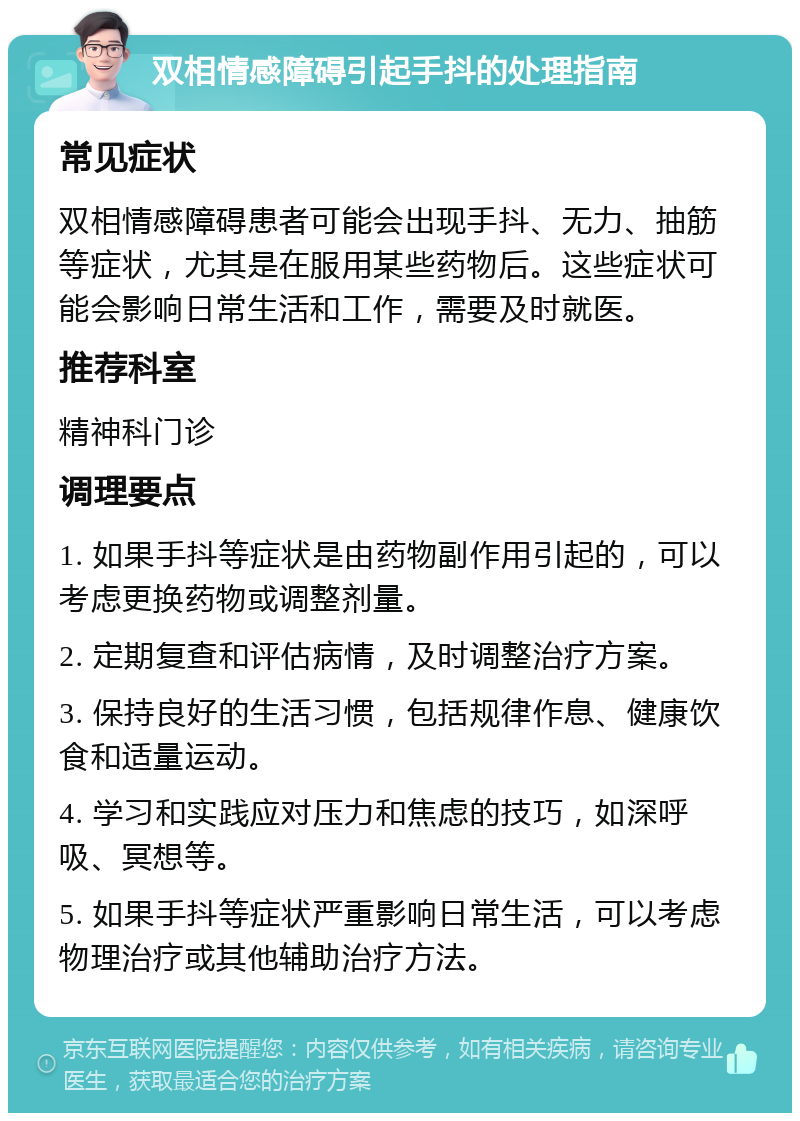 双相情感障碍引起手抖的处理指南 常见症状 双相情感障碍患者可能会出现手抖、无力、抽筋等症状，尤其是在服用某些药物后。这些症状可能会影响日常生活和工作，需要及时就医。 推荐科室 精神科门诊 调理要点 1. 如果手抖等症状是由药物副作用引起的，可以考虑更换药物或调整剂量。 2. 定期复查和评估病情，及时调整治疗方案。 3. 保持良好的生活习惯，包括规律作息、健康饮食和适量运动。 4. 学习和实践应对压力和焦虑的技巧，如深呼吸、冥想等。 5. 如果手抖等症状严重影响日常生活，可以考虑物理治疗或其他辅助治疗方法。