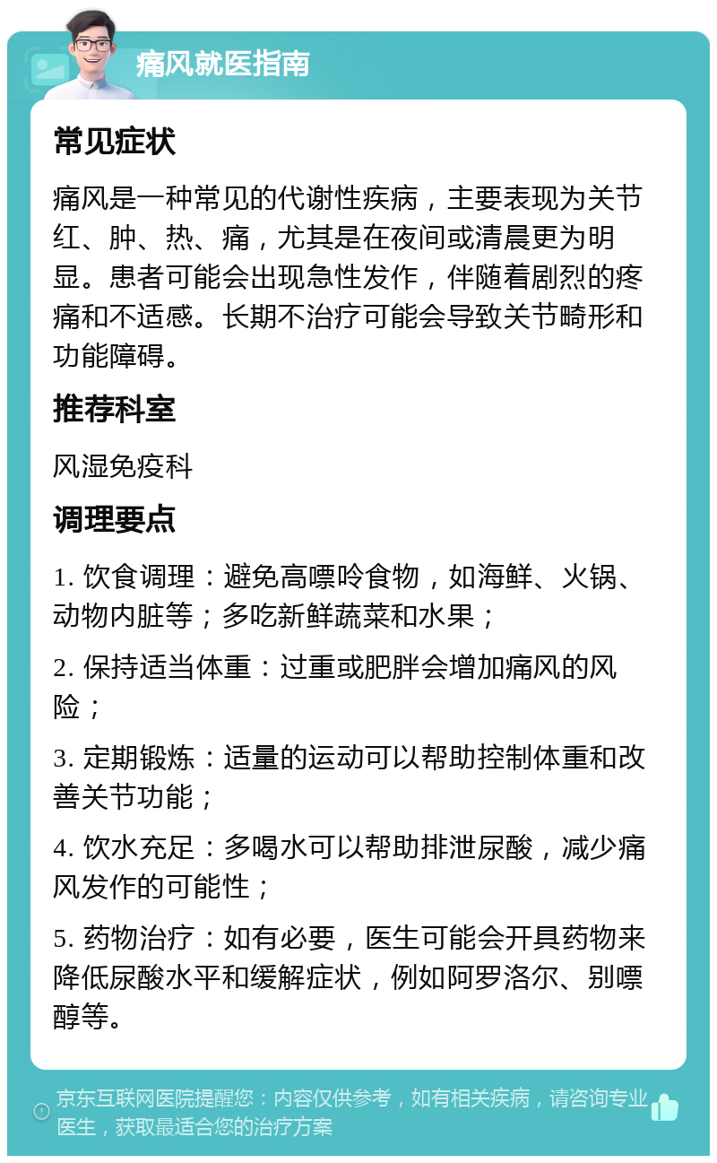 痛风就医指南 常见症状 痛风是一种常见的代谢性疾病，主要表现为关节红、肿、热、痛，尤其是在夜间或清晨更为明显。患者可能会出现急性发作，伴随着剧烈的疼痛和不适感。长期不治疗可能会导致关节畸形和功能障碍。 推荐科室 风湿免疫科 调理要点 1. 饮食调理：避免高嘌呤食物，如海鲜、火锅、动物内脏等；多吃新鲜蔬菜和水果； 2. 保持适当体重：过重或肥胖会增加痛风的风险； 3. 定期锻炼：适量的运动可以帮助控制体重和改善关节功能； 4. 饮水充足：多喝水可以帮助排泄尿酸，减少痛风发作的可能性； 5. 药物治疗：如有必要，医生可能会开具药物来降低尿酸水平和缓解症状，例如阿罗洛尔、别嘌醇等。