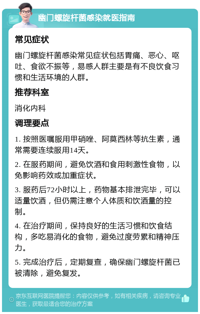 幽门螺旋杆菌感染就医指南 常见症状 幽门螺旋杆菌感染常见症状包括胃痛、恶心、呕吐、食欲不振等，易感人群主要是有不良饮食习惯和生活环境的人群。 推荐科室 消化内科 调理要点 1. 按照医嘱服用甲硝唑、阿莫西林等抗生素，通常需要连续服用14天。 2. 在服药期间，避免饮酒和食用刺激性食物，以免影响药效或加重症状。 3. 服药后72小时以上，药物基本排泄完毕，可以适量饮酒，但仍需注意个人体质和饮酒量的控制。 4. 在治疗期间，保持良好的生活习惯和饮食结构，多吃易消化的食物，避免过度劳累和精神压力。 5. 完成治疗后，定期复查，确保幽门螺旋杆菌已被清除，避免复发。