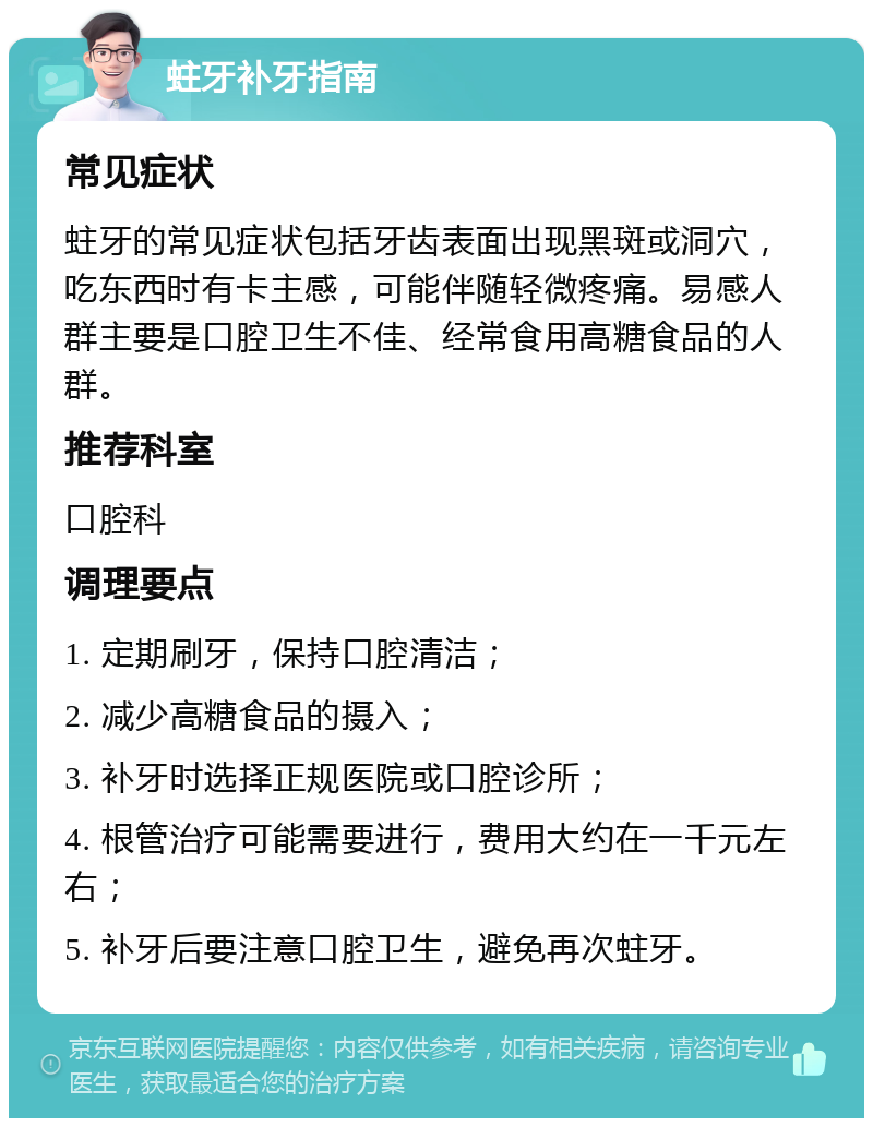 蛀牙补牙指南 常见症状 蛀牙的常见症状包括牙齿表面出现黑斑或洞穴，吃东西时有卡主感，可能伴随轻微疼痛。易感人群主要是口腔卫生不佳、经常食用高糖食品的人群。 推荐科室 口腔科 调理要点 1. 定期刷牙，保持口腔清洁； 2. 减少高糖食品的摄入； 3. 补牙时选择正规医院或口腔诊所； 4. 根管治疗可能需要进行，费用大约在一千元左右； 5. 补牙后要注意口腔卫生，避免再次蛀牙。