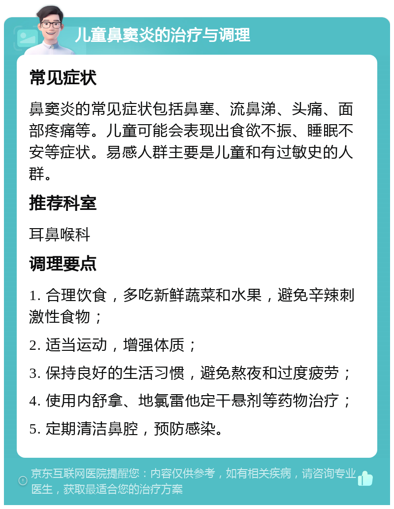 儿童鼻窦炎的治疗与调理 常见症状 鼻窦炎的常见症状包括鼻塞、流鼻涕、头痛、面部疼痛等。儿童可能会表现出食欲不振、睡眠不安等症状。易感人群主要是儿童和有过敏史的人群。 推荐科室 耳鼻喉科 调理要点 1. 合理饮食，多吃新鲜蔬菜和水果，避免辛辣刺激性食物； 2. 适当运动，增强体质； 3. 保持良好的生活习惯，避免熬夜和过度疲劳； 4. 使用内舒拿、地氯雷他定干悬剂等药物治疗； 5. 定期清洁鼻腔，预防感染。