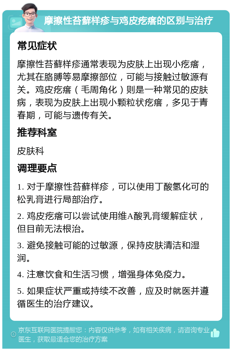 摩擦性苔藓样疹与鸡皮疙瘩的区别与治疗 常见症状 摩擦性苔藓样疹通常表现为皮肤上出现小疙瘩，尤其在胳膊等易摩擦部位，可能与接触过敏源有关。鸡皮疙瘩（毛周角化）则是一种常见的皮肤病，表现为皮肤上出现小颗粒状疙瘩，多见于青春期，可能与遗传有关。 推荐科室 皮肤科 调理要点 1. 对于摩擦性苔藓样疹，可以使用丁酸氢化可的松乳膏进行局部治疗。 2. 鸡皮疙瘩可以尝试使用维A酸乳膏缓解症状，但目前无法根治。 3. 避免接触可能的过敏源，保持皮肤清洁和湿润。 4. 注意饮食和生活习惯，增强身体免疫力。 5. 如果症状严重或持续不改善，应及时就医并遵循医生的治疗建议。