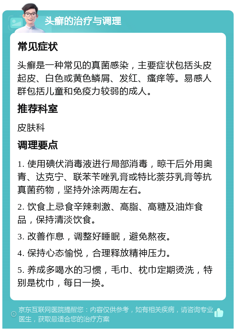 头癣的治疗与调理 常见症状 头癣是一种常见的真菌感染，主要症状包括头皮起皮、白色或黄色鳞屑、发红、瘙痒等。易感人群包括儿童和免疫力较弱的成人。 推荐科室 皮肤科 调理要点 1. 使用碘伏消毒液进行局部消毒，晾干后外用奥青、达克宁、联苯苄唑乳膏或特比萘芬乳膏等抗真菌药物，坚持外涂两周左右。 2. 饮食上忌食辛辣刺激、高脂、高糖及油炸食品，保持清淡饮食。 3. 改善作息，调整好睡眠，避免熬夜。 4. 保持心态愉悦，合理释放精神压力。 5. 养成多喝水的习惯，毛巾、枕巾定期烫洗，特别是枕巾，每日一换。