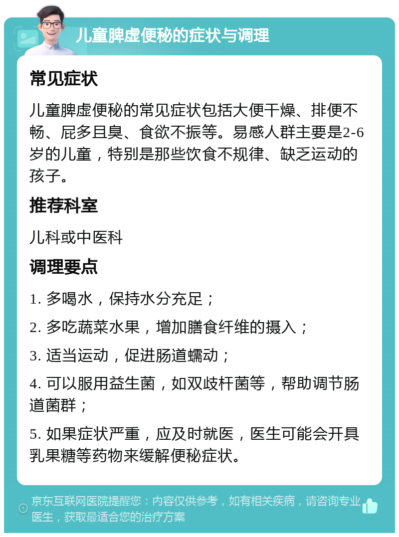 儿童脾虚便秘的症状与调理 常见症状 儿童脾虚便秘的常见症状包括大便干燥、排便不畅、屁多且臭、食欲不振等。易感人群主要是2-6岁的儿童，特别是那些饮食不规律、缺乏运动的孩子。 推荐科室 儿科或中医科 调理要点 1. 多喝水，保持水分充足； 2. 多吃蔬菜水果，增加膳食纤维的摄入； 3. 适当运动，促进肠道蠕动； 4. 可以服用益生菌，如双歧杆菌等，帮助调节肠道菌群； 5. 如果症状严重，应及时就医，医生可能会开具乳果糖等药物来缓解便秘症状。