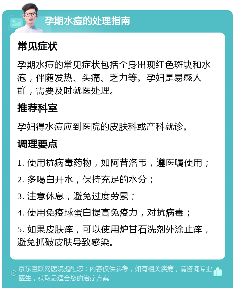 孕期水痘的处理指南 常见症状 孕期水痘的常见症状包括全身出现红色斑块和水疱，伴随发热、头痛、乏力等。孕妇是易感人群，需要及时就医处理。 推荐科室 孕妇得水痘应到医院的皮肤科或产科就诊。 调理要点 1. 使用抗病毒药物，如阿昔洛韦，遵医嘱使用； 2. 多喝白开水，保持充足的水分； 3. 注意休息，避免过度劳累； 4. 使用免疫球蛋白提高免疫力，对抗病毒； 5. 如果皮肤痒，可以使用炉甘石洗剂外涂止痒，避免抓破皮肤导致感染。