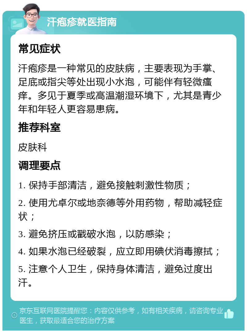 汗疱疹就医指南 常见症状 汗疱疹是一种常见的皮肤病，主要表现为手掌、足底或指尖等处出现小水泡，可能伴有轻微瘙痒。多见于夏季或高温潮湿环境下，尤其是青少年和年轻人更容易患病。 推荐科室 皮肤科 调理要点 1. 保持手部清洁，避免接触刺激性物质； 2. 使用尤卓尔或地奈德等外用药物，帮助减轻症状； 3. 避免挤压或戳破水泡，以防感染； 4. 如果水泡已经破裂，应立即用碘伏消毒擦拭； 5. 注意个人卫生，保持身体清洁，避免过度出汗。