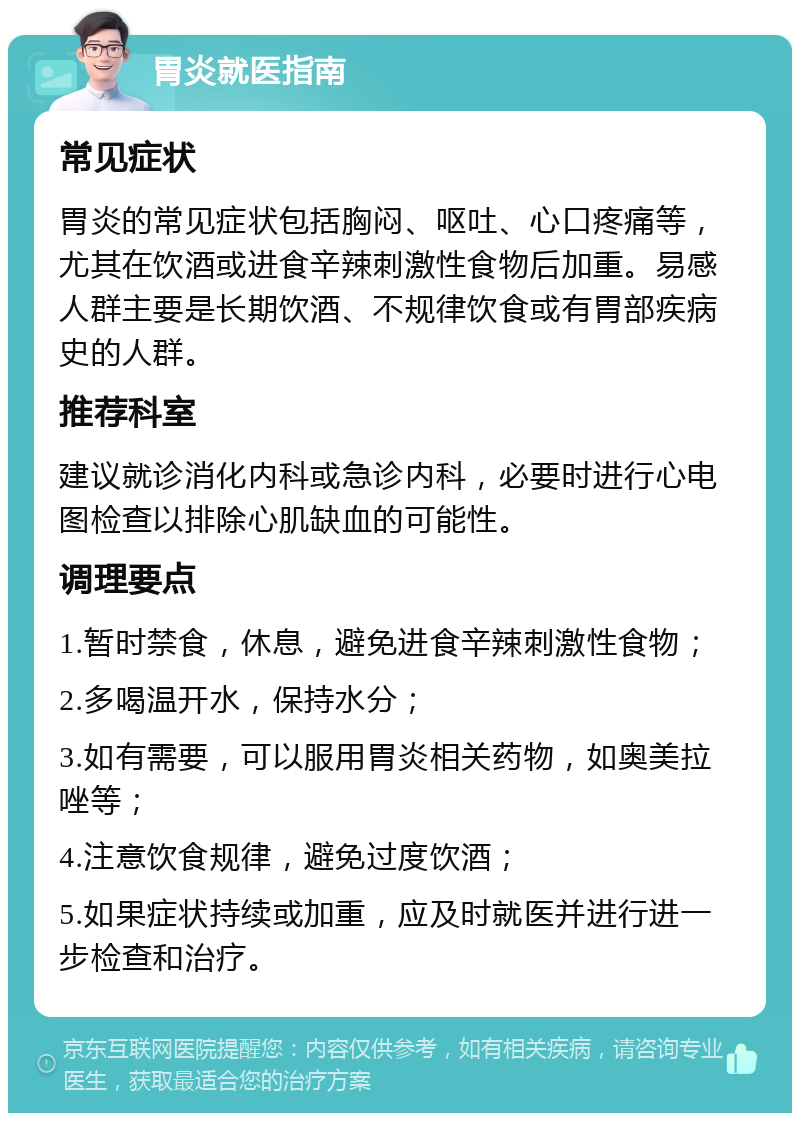 胃炎就医指南 常见症状 胃炎的常见症状包括胸闷、呕吐、心口疼痛等，尤其在饮酒或进食辛辣刺激性食物后加重。易感人群主要是长期饮酒、不规律饮食或有胃部疾病史的人群。 推荐科室 建议就诊消化内科或急诊内科，必要时进行心电图检查以排除心肌缺血的可能性。 调理要点 1.暂时禁食，休息，避免进食辛辣刺激性食物； 2.多喝温开水，保持水分； 3.如有需要，可以服用胃炎相关药物，如奥美拉唑等； 4.注意饮食规律，避免过度饮酒； 5.如果症状持续或加重，应及时就医并进行进一步检查和治疗。