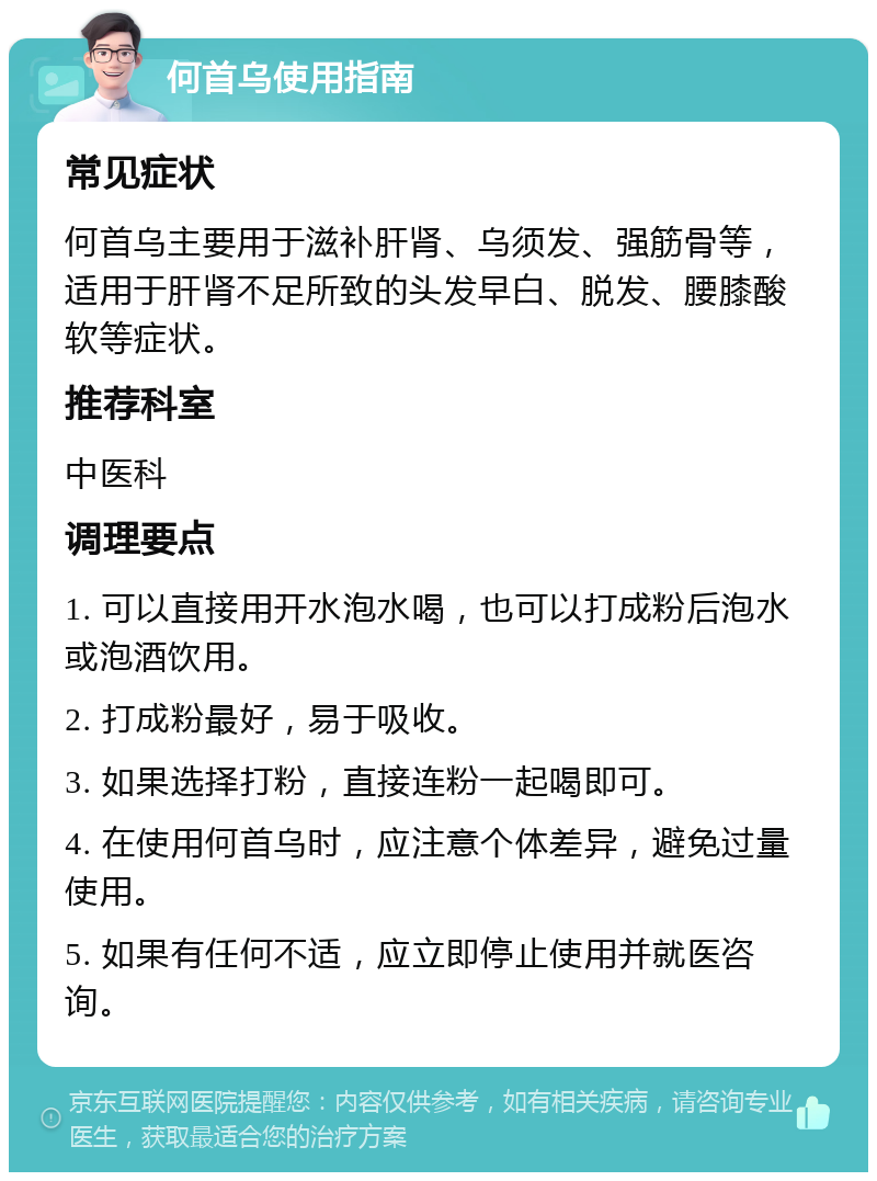 何首乌使用指南 常见症状 何首乌主要用于滋补肝肾、乌须发、强筋骨等，适用于肝肾不足所致的头发早白、脱发、腰膝酸软等症状。 推荐科室 中医科 调理要点 1. 可以直接用开水泡水喝，也可以打成粉后泡水或泡酒饮用。 2. 打成粉最好，易于吸收。 3. 如果选择打粉，直接连粉一起喝即可。 4. 在使用何首乌时，应注意个体差异，避免过量使用。 5. 如果有任何不适，应立即停止使用并就医咨询。