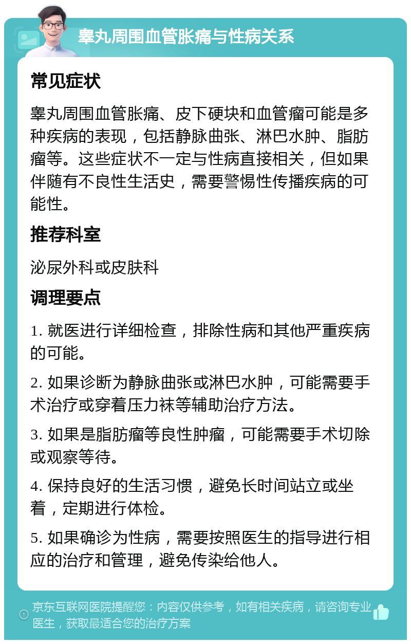 睾丸周围血管胀痛与性病关系 常见症状 睾丸周围血管胀痛、皮下硬块和血管瘤可能是多种疾病的表现，包括静脉曲张、淋巴水肿、脂肪瘤等。这些症状不一定与性病直接相关，但如果伴随有不良性生活史，需要警惕性传播疾病的可能性。 推荐科室 泌尿外科或皮肤科 调理要点 1. 就医进行详细检查，排除性病和其他严重疾病的可能。 2. 如果诊断为静脉曲张或淋巴水肿，可能需要手术治疗或穿着压力袜等辅助治疗方法。 3. 如果是脂肪瘤等良性肿瘤，可能需要手术切除或观察等待。 4. 保持良好的生活习惯，避免长时间站立或坐着，定期进行体检。 5. 如果确诊为性病，需要按照医生的指导进行相应的治疗和管理，避免传染给他人。