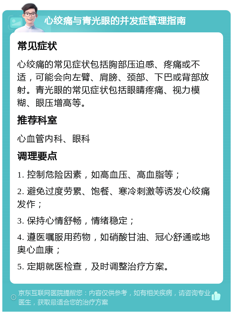 心绞痛与青光眼的并发症管理指南 常见症状 心绞痛的常见症状包括胸部压迫感、疼痛或不适，可能会向左臂、肩膀、颈部、下巴或背部放射。青光眼的常见症状包括眼睛疼痛、视力模糊、眼压增高等。 推荐科室 心血管内科、眼科 调理要点 1. 控制危险因素，如高血压、高血脂等； 2. 避免过度劳累、饱餐、寒冷刺激等诱发心绞痛发作； 3. 保持心情舒畅，情绪稳定； 4. 遵医嘱服用药物，如硝酸甘油、冠心舒通或地奥心血康； 5. 定期就医检查，及时调整治疗方案。