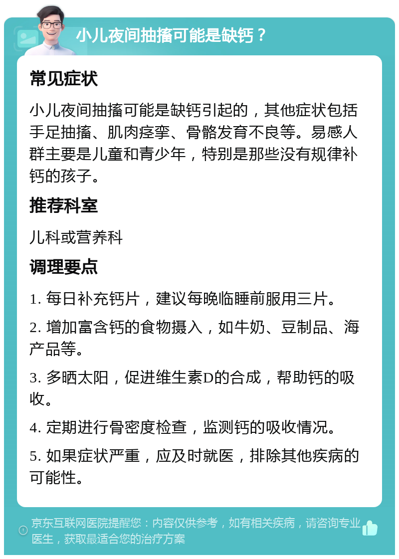 小儿夜间抽搐可能是缺钙？ 常见症状 小儿夜间抽搐可能是缺钙引起的，其他症状包括手足抽搐、肌肉痉挛、骨骼发育不良等。易感人群主要是儿童和青少年，特别是那些没有规律补钙的孩子。 推荐科室 儿科或营养科 调理要点 1. 每日补充钙片，建议每晚临睡前服用三片。 2. 增加富含钙的食物摄入，如牛奶、豆制品、海产品等。 3. 多晒太阳，促进维生素D的合成，帮助钙的吸收。 4. 定期进行骨密度检查，监测钙的吸收情况。 5. 如果症状严重，应及时就医，排除其他疾病的可能性。