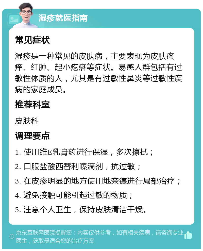 湿疹就医指南 常见症状 湿疹是一种常见的皮肤病，主要表现为皮肤瘙痒、红肿、起小疙瘩等症状。易感人群包括有过敏性体质的人，尤其是有过敏性鼻炎等过敏性疾病的家庭成员。 推荐科室 皮肤科 调理要点 1. 使用维E乳膏药进行保湿，多次擦拭； 2. 口服盐酸西替利嗪滴剂，抗过敏； 3. 在皮疹明显的地方使用地奈德进行局部治疗； 4. 避免接触可能引起过敏的物质； 5. 注意个人卫生，保持皮肤清洁干燥。