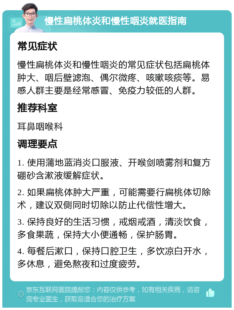 慢性扁桃体炎和慢性咽炎就医指南 常见症状 慢性扁桃体炎和慢性咽炎的常见症状包括扁桃体肿大、咽后壁滤泡、偶尔微疼、咳嗽咳痰等。易感人群主要是经常感冒、免疫力较低的人群。 推荐科室 耳鼻咽喉科 调理要点 1. 使用蒲地蓝消炎口服液、开喉剑喷雾剂和复方硼砂含漱液缓解症状。 2. 如果扁桃体肿大严重，可能需要行扁桃体切除术，建议双侧同时切除以防止代偿性增大。 3. 保持良好的生活习惯，戒烟戒酒，清淡饮食，多食果蔬，保持大小便通畅，保护肠胃。 4. 每餐后漱口，保持口腔卫生，多饮凉白开水，多休息，避免熬夜和过度疲劳。