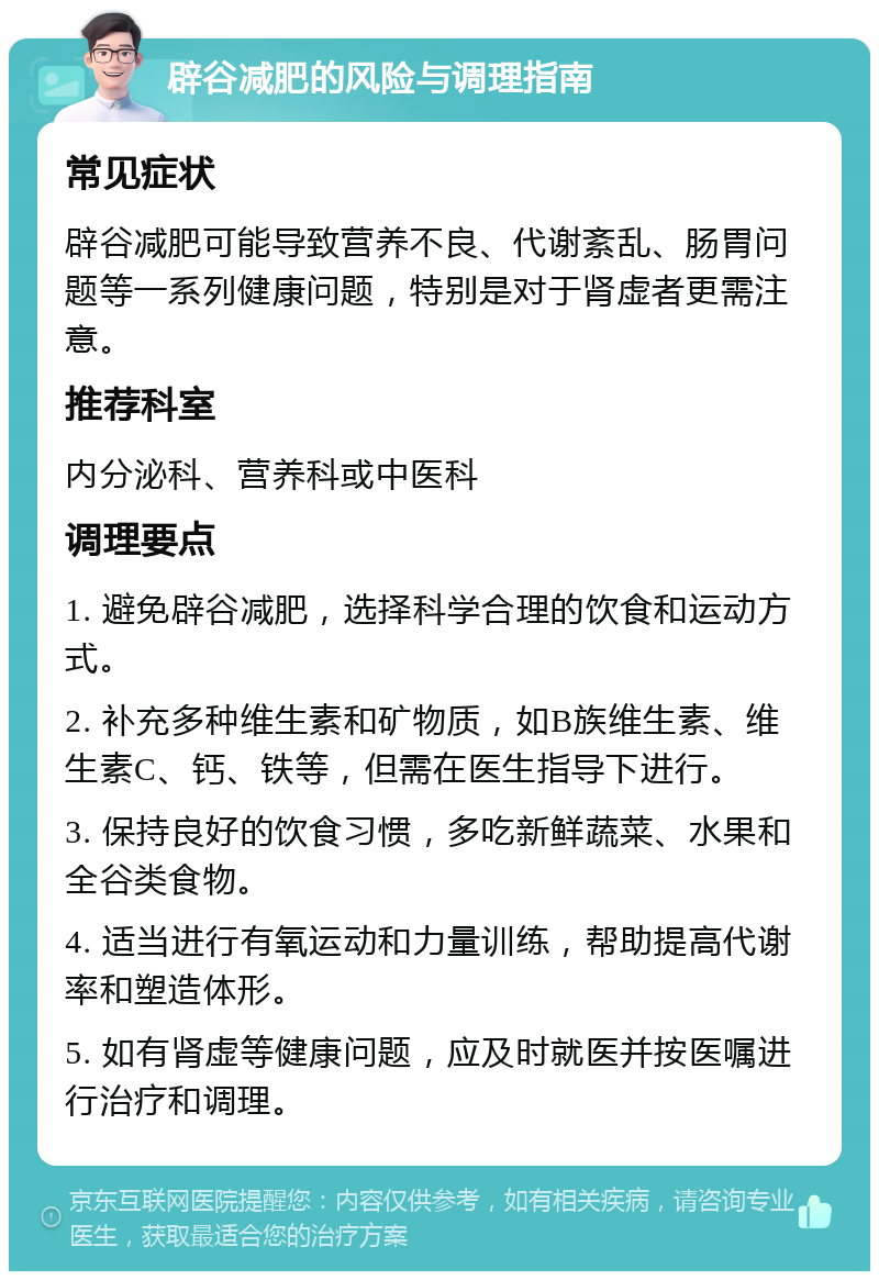 辟谷减肥的风险与调理指南 常见症状 辟谷减肥可能导致营养不良、代谢紊乱、肠胃问题等一系列健康问题，特别是对于肾虚者更需注意。 推荐科室 内分泌科、营养科或中医科 调理要点 1. 避免辟谷减肥，选择科学合理的饮食和运动方式。 2. 补充多种维生素和矿物质，如B族维生素、维生素C、钙、铁等，但需在医生指导下进行。 3. 保持良好的饮食习惯，多吃新鲜蔬菜、水果和全谷类食物。 4. 适当进行有氧运动和力量训练，帮助提高代谢率和塑造体形。 5. 如有肾虚等健康问题，应及时就医并按医嘱进行治疗和调理。