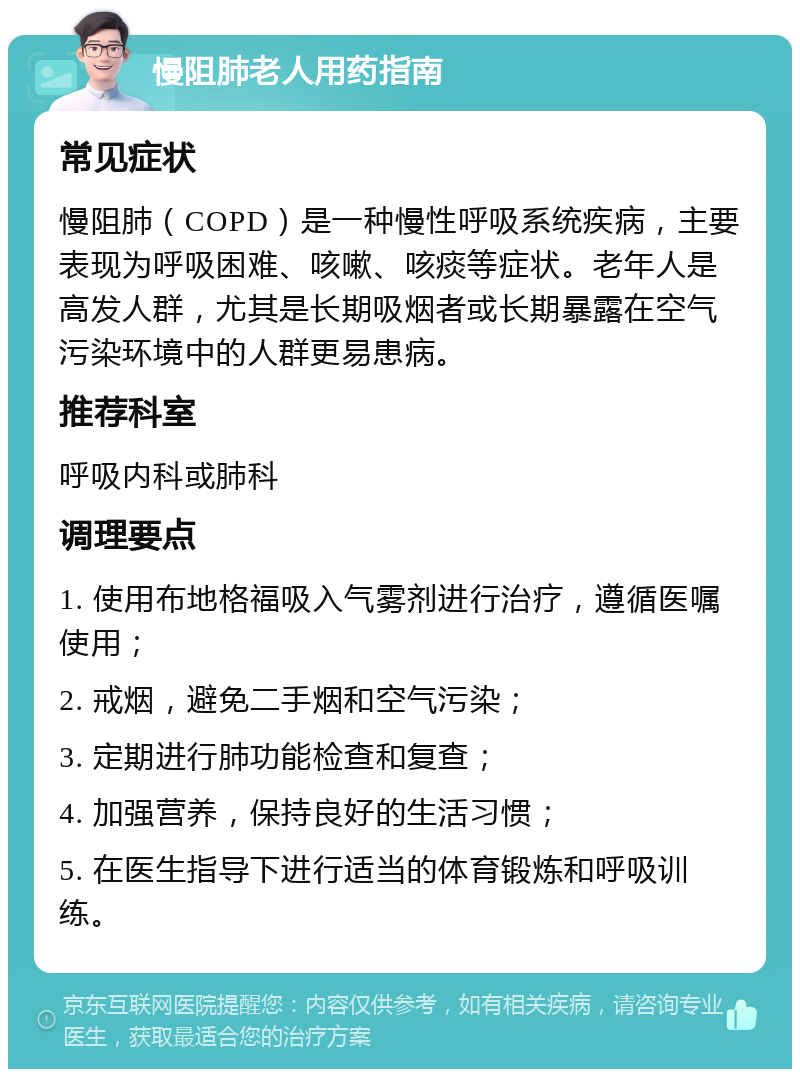 慢阻肺老人用药指南 常见症状 慢阻肺（COPD）是一种慢性呼吸系统疾病，主要表现为呼吸困难、咳嗽、咳痰等症状。老年人是高发人群，尤其是长期吸烟者或长期暴露在空气污染环境中的人群更易患病。 推荐科室 呼吸内科或肺科 调理要点 1. 使用布地格福吸入气雾剂进行治疗，遵循医嘱使用； 2. 戒烟，避免二手烟和空气污染； 3. 定期进行肺功能检查和复查； 4. 加强营养，保持良好的生活习惯； 5. 在医生指导下进行适当的体育锻炼和呼吸训练。