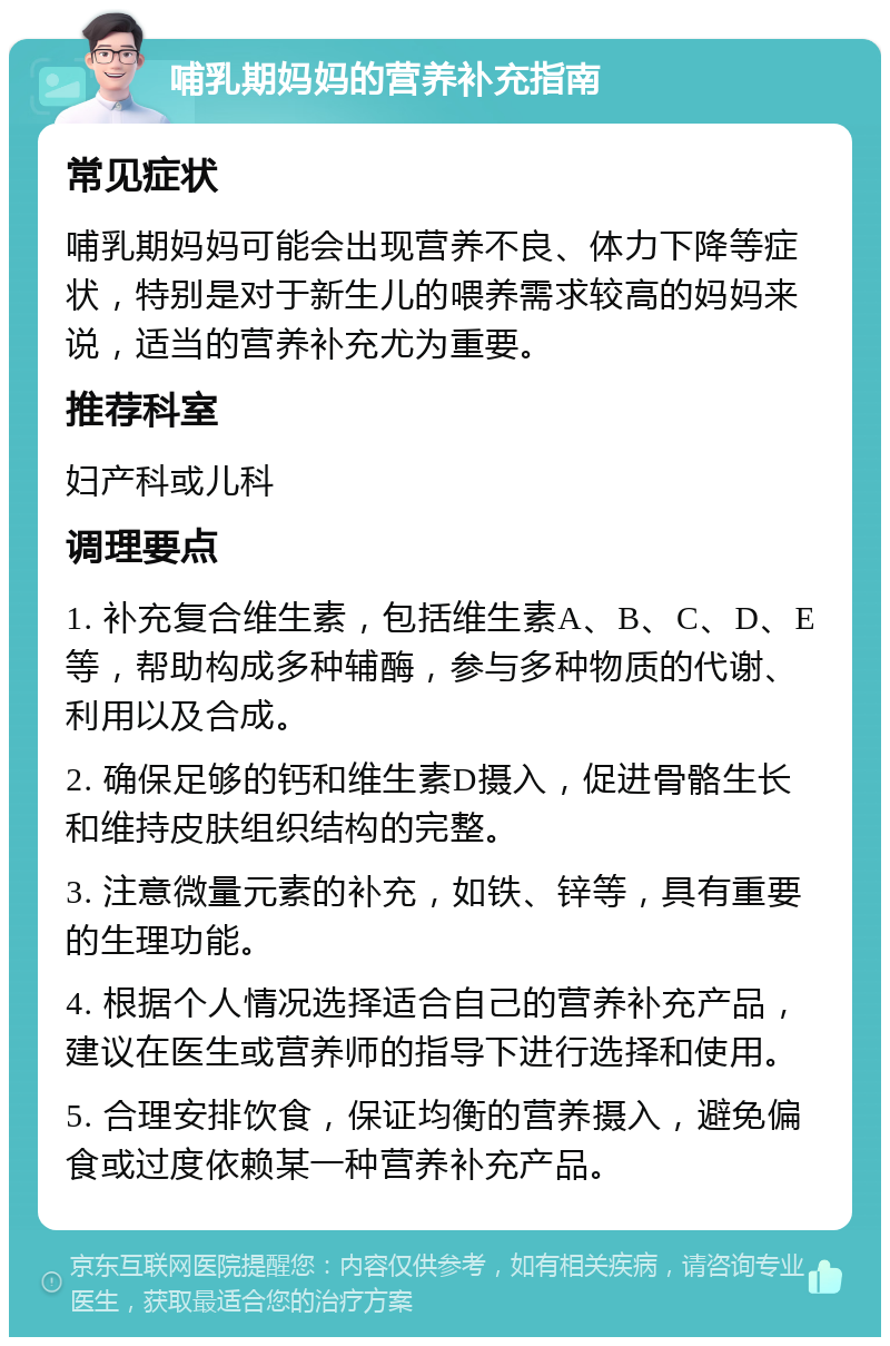 哺乳期妈妈的营养补充指南 常见症状 哺乳期妈妈可能会出现营养不良、体力下降等症状，特别是对于新生儿的喂养需求较高的妈妈来说，适当的营养补充尤为重要。 推荐科室 妇产科或儿科 调理要点 1. 补充复合维生素，包括维生素A、B、C、D、E等，帮助构成多种辅酶，参与多种物质的代谢、利用以及合成。 2. 确保足够的钙和维生素D摄入，促进骨骼生长和维持皮肤组织结构的完整。 3. 注意微量元素的补充，如铁、锌等，具有重要的生理功能。 4. 根据个人情况选择适合自己的营养补充产品，建议在医生或营养师的指导下进行选择和使用。 5. 合理安排饮食，保证均衡的营养摄入，避免偏食或过度依赖某一种营养补充产品。