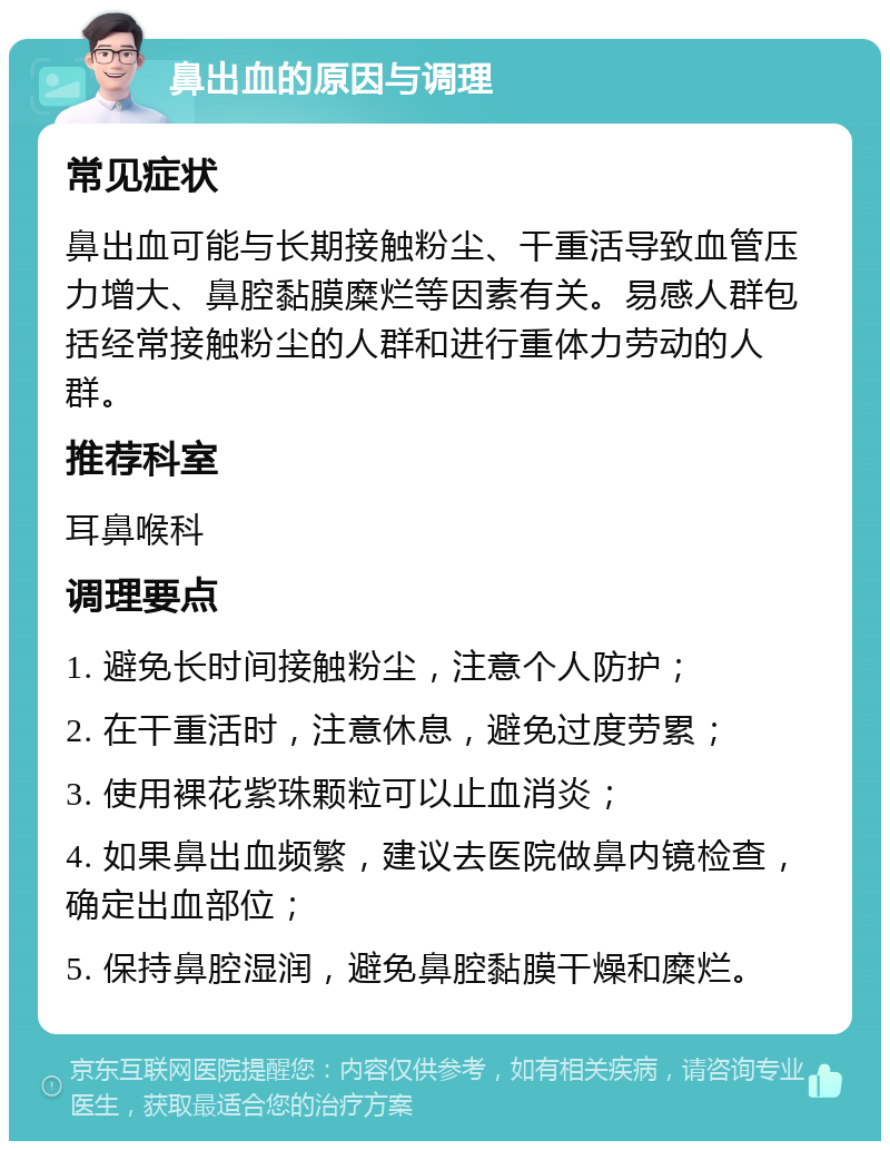 鼻出血的原因与调理 常见症状 鼻出血可能与长期接触粉尘、干重活导致血管压力增大、鼻腔黏膜糜烂等因素有关。易感人群包括经常接触粉尘的人群和进行重体力劳动的人群。 推荐科室 耳鼻喉科 调理要点 1. 避免长时间接触粉尘，注意个人防护； 2. 在干重活时，注意休息，避免过度劳累； 3. 使用裸花紫珠颗粒可以止血消炎； 4. 如果鼻出血频繁，建议去医院做鼻内镜检查，确定出血部位； 5. 保持鼻腔湿润，避免鼻腔黏膜干燥和糜烂。