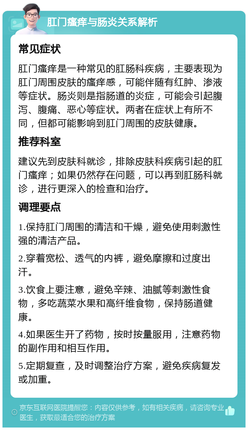 肛门瘙痒与肠炎关系解析 常见症状 肛门瘙痒是一种常见的肛肠科疾病，主要表现为肛门周围皮肤的瘙痒感，可能伴随有红肿、渗液等症状。肠炎则是指肠道的炎症，可能会引起腹泻、腹痛、恶心等症状。两者在症状上有所不同，但都可能影响到肛门周围的皮肤健康。 推荐科室 建议先到皮肤科就诊，排除皮肤科疾病引起的肛门瘙痒；如果仍然存在问题，可以再到肛肠科就诊，进行更深入的检查和治疗。 调理要点 1.保持肛门周围的清洁和干燥，避免使用刺激性强的清洁产品。 2.穿着宽松、透气的内裤，避免摩擦和过度出汗。 3.饮食上要注意，避免辛辣、油腻等刺激性食物，多吃蔬菜水果和高纤维食物，保持肠道健康。 4.如果医生开了药物，按时按量服用，注意药物的副作用和相互作用。 5.定期复查，及时调整治疗方案，避免疾病复发或加重。