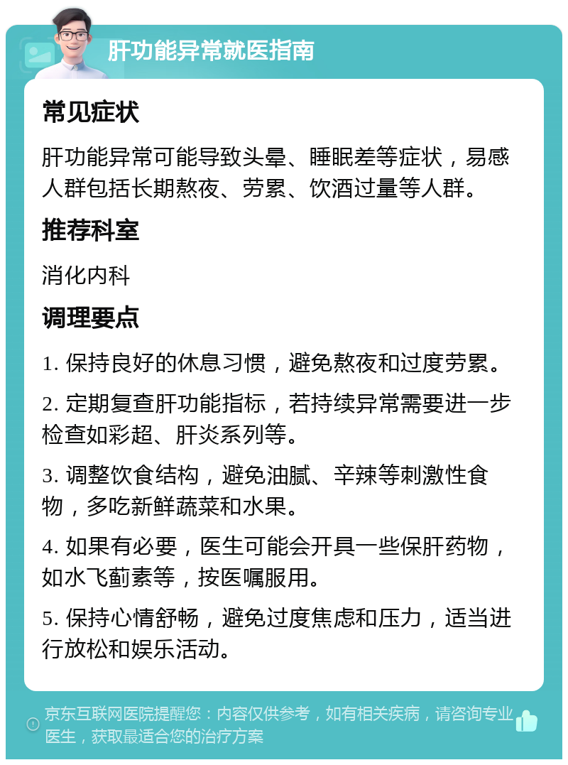 肝功能异常就医指南 常见症状 肝功能异常可能导致头晕、睡眠差等症状，易感人群包括长期熬夜、劳累、饮酒过量等人群。 推荐科室 消化内科 调理要点 1. 保持良好的休息习惯，避免熬夜和过度劳累。 2. 定期复查肝功能指标，若持续异常需要进一步检查如彩超、肝炎系列等。 3. 调整饮食结构，避免油腻、辛辣等刺激性食物，多吃新鲜蔬菜和水果。 4. 如果有必要，医生可能会开具一些保肝药物，如水飞蓟素等，按医嘱服用。 5. 保持心情舒畅，避免过度焦虑和压力，适当进行放松和娱乐活动。