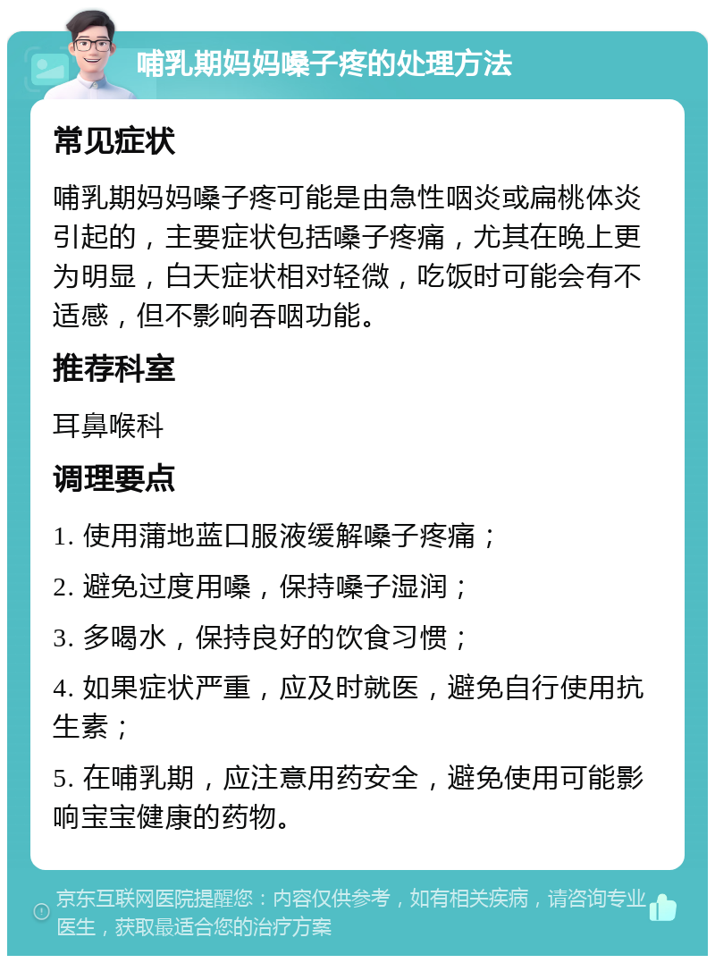 哺乳期妈妈嗓子疼的处理方法 常见症状 哺乳期妈妈嗓子疼可能是由急性咽炎或扁桃体炎引起的，主要症状包括嗓子疼痛，尤其在晚上更为明显，白天症状相对轻微，吃饭时可能会有不适感，但不影响吞咽功能。 推荐科室 耳鼻喉科 调理要点 1. 使用蒲地蓝口服液缓解嗓子疼痛； 2. 避免过度用嗓，保持嗓子湿润； 3. 多喝水，保持良好的饮食习惯； 4. 如果症状严重，应及时就医，避免自行使用抗生素； 5. 在哺乳期，应注意用药安全，避免使用可能影响宝宝健康的药物。