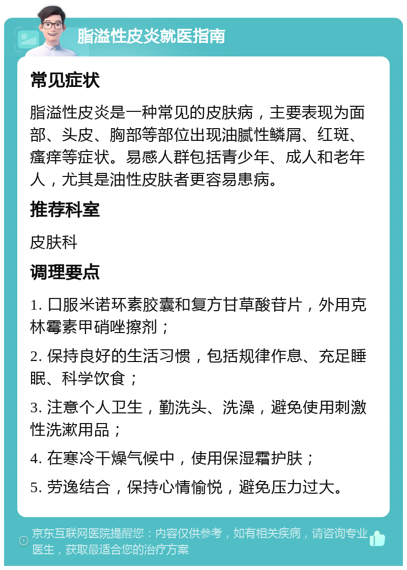 脂溢性皮炎就医指南 常见症状 脂溢性皮炎是一种常见的皮肤病，主要表现为面部、头皮、胸部等部位出现油腻性鳞屑、红斑、瘙痒等症状。易感人群包括青少年、成人和老年人，尤其是油性皮肤者更容易患病。 推荐科室 皮肤科 调理要点 1. 口服米诺环素胶囊和复方甘草酸苷片，外用克林霉素甲硝唑擦剂； 2. 保持良好的生活习惯，包括规律作息、充足睡眠、科学饮食； 3. 注意个人卫生，勤洗头、洗澡，避免使用刺激性洗漱用品； 4. 在寒冷干燥气候中，使用保湿霜护肤； 5. 劳逸结合，保持心情愉悦，避免压力过大。