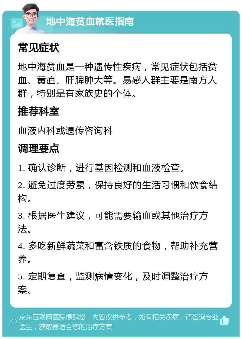 地中海贫血就医指南 常见症状 地中海贫血是一种遗传性疾病，常见症状包括贫血、黄疸、肝脾肿大等。易感人群主要是南方人群，特别是有家族史的个体。 推荐科室 血液内科或遗传咨询科 调理要点 1. 确认诊断，进行基因检测和血液检查。 2. 避免过度劳累，保持良好的生活习惯和饮食结构。 3. 根据医生建议，可能需要输血或其他治疗方法。 4. 多吃新鲜蔬菜和富含铁质的食物，帮助补充营养。 5. 定期复查，监测病情变化，及时调整治疗方案。