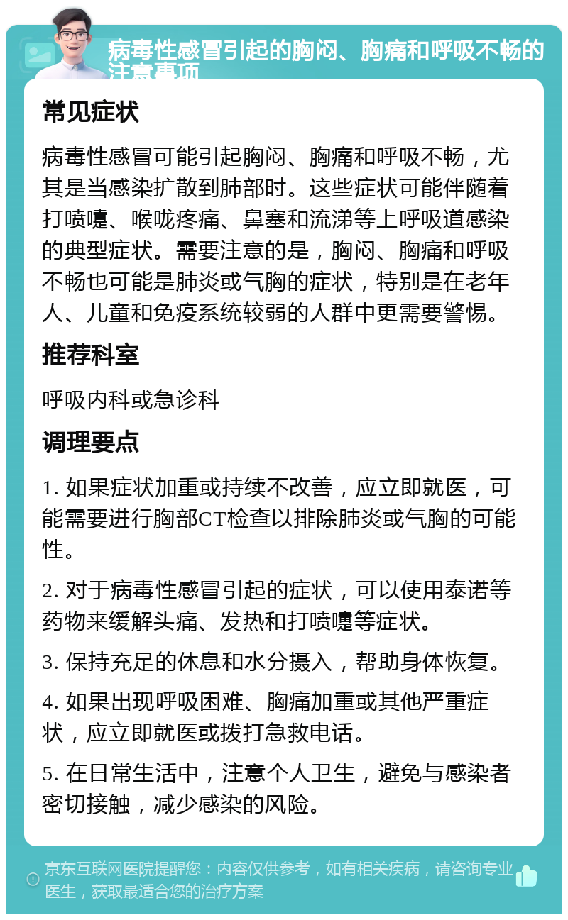 病毒性感冒引起的胸闷、胸痛和呼吸不畅的注意事项 常见症状 病毒性感冒可能引起胸闷、胸痛和呼吸不畅，尤其是当感染扩散到肺部时。这些症状可能伴随着打喷嚏、喉咙疼痛、鼻塞和流涕等上呼吸道感染的典型症状。需要注意的是，胸闷、胸痛和呼吸不畅也可能是肺炎或气胸的症状，特别是在老年人、儿童和免疫系统较弱的人群中更需要警惕。 推荐科室 呼吸内科或急诊科 调理要点 1. 如果症状加重或持续不改善，应立即就医，可能需要进行胸部CT检查以排除肺炎或气胸的可能性。 2. 对于病毒性感冒引起的症状，可以使用泰诺等药物来缓解头痛、发热和打喷嚏等症状。 3. 保持充足的休息和水分摄入，帮助身体恢复。 4. 如果出现呼吸困难、胸痛加重或其他严重症状，应立即就医或拨打急救电话。 5. 在日常生活中，注意个人卫生，避免与感染者密切接触，减少感染的风险。