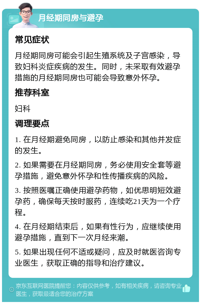 月经期同房与避孕 常见症状 月经期同房可能会引起生殖系统及子宫感染，导致妇科炎症疾病的发生。同时，未采取有效避孕措施的月经期同房也可能会导致意外怀孕。 推荐科室 妇科 调理要点 1. 在月经期避免同房，以防止感染和其他并发症的发生。 2. 如果需要在月经期同房，务必使用安全套等避孕措施，避免意外怀孕和性传播疾病的风险。 3. 按照医嘱正确使用避孕药物，如优思明短效避孕药，确保每天按时服药，连续吃21天为一个疗程。 4. 在月经期结束后，如果有性行为，应继续使用避孕措施，直到下一次月经来潮。 5. 如果出现任何不适或疑问，应及时就医咨询专业医生，获取正确的指导和治疗建议。