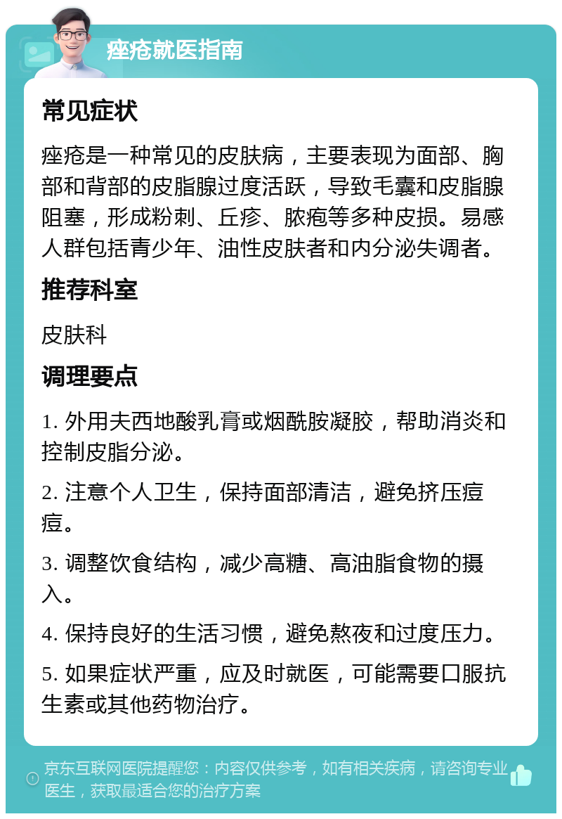 痤疮就医指南 常见症状 痤疮是一种常见的皮肤病，主要表现为面部、胸部和背部的皮脂腺过度活跃，导致毛囊和皮脂腺阻塞，形成粉刺、丘疹、脓疱等多种皮损。易感人群包括青少年、油性皮肤者和内分泌失调者。 推荐科室 皮肤科 调理要点 1. 外用夫西地酸乳膏或烟酰胺凝胶，帮助消炎和控制皮脂分泌。 2. 注意个人卫生，保持面部清洁，避免挤压痘痘。 3. 调整饮食结构，减少高糖、高油脂食物的摄入。 4. 保持良好的生活习惯，避免熬夜和过度压力。 5. 如果症状严重，应及时就医，可能需要口服抗生素或其他药物治疗。