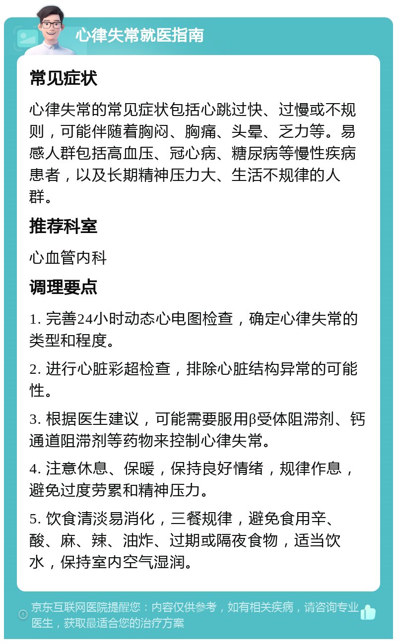 心律失常就医指南 常见症状 心律失常的常见症状包括心跳过快、过慢或不规则，可能伴随着胸闷、胸痛、头晕、乏力等。易感人群包括高血压、冠心病、糖尿病等慢性疾病患者，以及长期精神压力大、生活不规律的人群。 推荐科室 心血管内科 调理要点 1. 完善24小时动态心电图检查，确定心律失常的类型和程度。 2. 进行心脏彩超检查，排除心脏结构异常的可能性。 3. 根据医生建议，可能需要服用β受体阻滞剂、钙通道阻滞剂等药物来控制心律失常。 4. 注意休息、保暖，保持良好情绪，规律作息，避免过度劳累和精神压力。 5. 饮食清淡易消化，三餐规律，避免食用辛、酸、麻、辣、油炸、过期或隔夜食物，适当饮水，保持室内空气湿润。