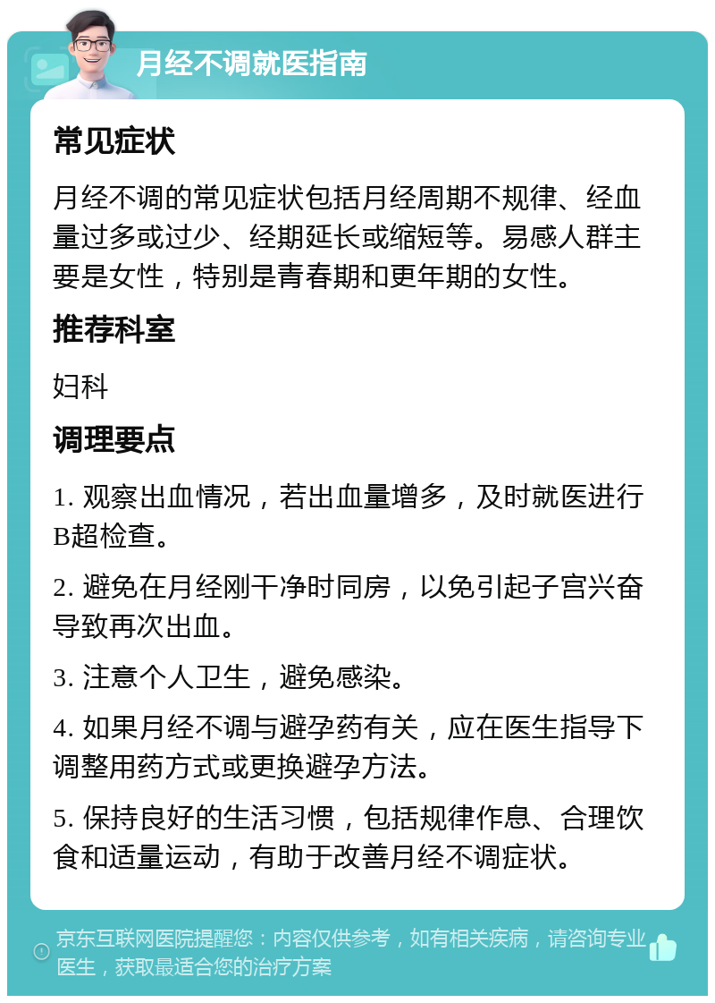 月经不调就医指南 常见症状 月经不调的常见症状包括月经周期不规律、经血量过多或过少、经期延长或缩短等。易感人群主要是女性，特别是青春期和更年期的女性。 推荐科室 妇科 调理要点 1. 观察出血情况，若出血量增多，及时就医进行B超检查。 2. 避免在月经刚干净时同房，以免引起子宫兴奋导致再次出血。 3. 注意个人卫生，避免感染。 4. 如果月经不调与避孕药有关，应在医生指导下调整用药方式或更换避孕方法。 5. 保持良好的生活习惯，包括规律作息、合理饮食和适量运动，有助于改善月经不调症状。