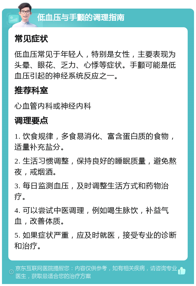 低血压与手颤的调理指南 常见症状 低血压常见于年轻人，特别是女性，主要表现为头晕、眼花、乏力、心悸等症状。手颤可能是低血压引起的神经系统反应之一。 推荐科室 心血管内科或神经内科 调理要点 1. 饮食规律，多食易消化、富含蛋白质的食物，适量补充盐分。 2. 生活习惯调整，保持良好的睡眠质量，避免熬夜，戒烟酒。 3. 每日监测血压，及时调整生活方式和药物治疗。 4. 可以尝试中医调理，例如喝生脉饮，补益气血，改善体质。 5. 如果症状严重，应及时就医，接受专业的诊断和治疗。